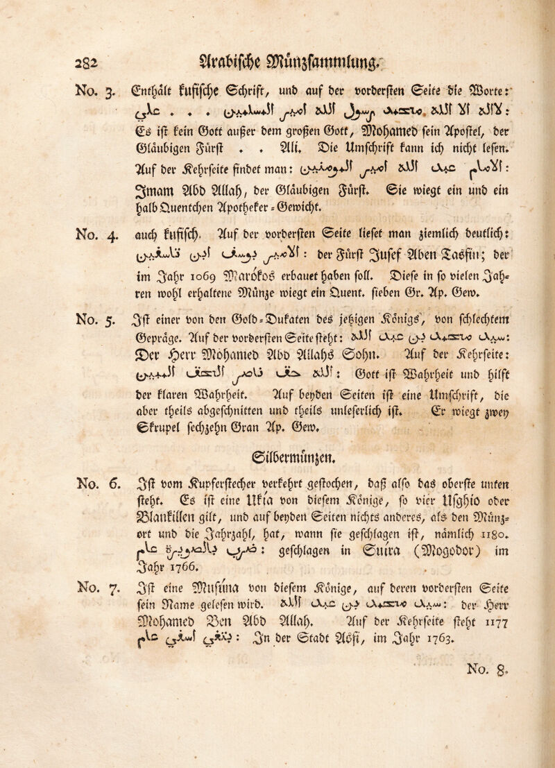 No, 3. ©nfljdlf fttftfc^C ©cfyriff, unb auf ber borbergen ©eife Sie ©ortet ♦ ♦ ♦ ^»A+Xw^f ^>^o( &X5f ^Awp «Xt&sxe, &\Jf Yf &i!Y: €é ig fein ©oft auf er bem grogen ©off, SDIofjatneö fein 2(pogel, ber ©laubigen gurg ♦ ♦ Sllft £>te Umfcfyrtff fann id) ntd)f lefen* 2(uf ber $e£rfeife gnbef matt: bVrX^Jf &XJf l\*c : Sniam 2lbb Mal), ber ©laubigen 3*urg* ©te wiegt ein unb ein §a(bÖuenfcf;en Tfpoffyefer * ©emidg. No. 4. and? fttgfcfj. 2(uf ber borbergen ©eife liefet man jtemlidj beuflidjt ^iA'S : ber gurg 3uKf Stbctt S£aøftn; ber im 5<gg 1 069 SØJarofoé erbauet §aben foll. SDiefe in fo Dielen 5g§c ren n>of>l erhaltene SKünje wiegt ein Omenf. geben ©r. Tip. ©ew, No. 5. 5g einer Don ben ©elb = £)ufafen beé jefigen ^onig^, Don fdjledgent ©eprdge. 2(uf ber borbergen ©eife ge§t: &XJf ^ (9^ cX^ätw <-Xa*u: SDer Jperr Sftofjameb ?lbo 9XÜaf>ö øoljm 2C«f ber Äe&rfeite: (♦^A-f+Jf ÜttXT'Jf ^,,ADÜ OLS* &X5?: ©off ifl ©a^rjjetf unb fglg ber flaren ©afirlgif. 2(uf bepben ©eifen ifl eine ttmfdgiff, bie aber f^eils abgefcgniffen unb f§eil6 tmleferlicf) tg* ©r SDiegf im\) ©frupel fedgefm ©ran 7lp. ©em, ©iföemttwjem No. 6. 5g J?upferged)er Detfe^rf gegoren, bag offo bag oberfTe unten gel)f, ©$ tg eine tlfca Don biefem Könige, fo Dier Ufgfjto ober SÖIanfiflen gilt, unb auf bepben ©eifen m'djfé anbereé, afø ben Støunj* erf unb bie 5a&r5al)l/ fjaf, mann fie gefcl)lagen ig, ndmlicf) ngo* flc S^AaJW u/ : gefdgagen in 0mm (3J}0g0b0r) im 5<*|?r 1766. No. 7. 5g eine Støuftma Don biefem Könige, auf bereu Dorbergen ©eife fein SRame gelefen wirb. &XK lX*£ ^y <Aaa« : t>er Jpm* SJJo^amct) 33en 31bb SUlälj. 2fuf ber $e£rfetfe ffe^t 1177 ^kué\ ^k\y: 5« ber ©fabf Støjt, im 5^r 1763, < V