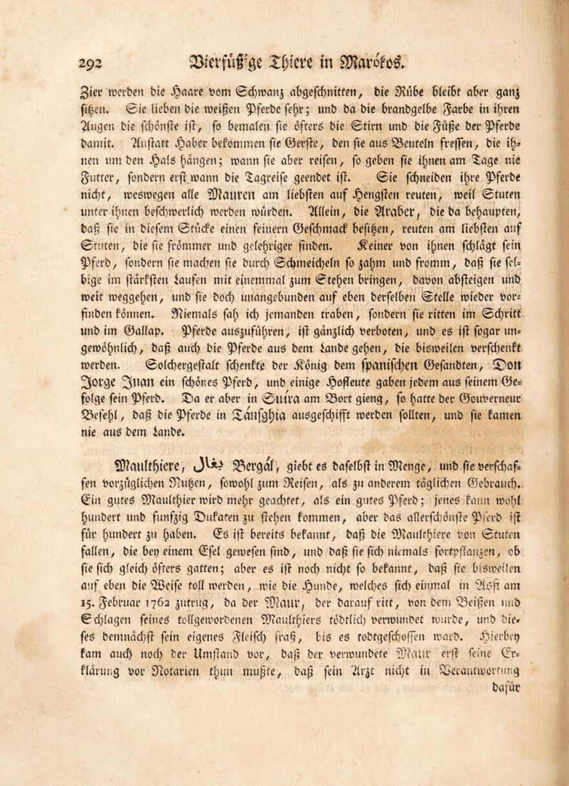 3ier merben bie Staate Dem ©chmanj abgefchniffen, bie 3tu6e Ueiht abet* ganj fi|em ©te lieben bie meinen ^Pferbe fe§r; unb ba bie branbgelbe ^arbe tn ihren Singen bie fd)onge ig, fo bemalen fte oftere bie ©firn unb bie 5uge bet* ^ferbe bamit Slngaff befemmen fte ©erge, ben fte auo Teufeln frejfen; bie ify* neu um ben S^al$ flangen; mann fte aber reifen, fo geben fte ifynenam 5age nie gutfer, fonbern erfT mann bie ^agreife geenbet tg* ©te fchnetben ihre ^ferbe nid)f, meémegen alfe Pauvert am liebgen auf dbenggen reuten, metl ©tufen unfer ihnen befdymerltd) merben mürbem Slllein, bie Siraber, bie ba behaupten, bag fte in biefem ©tutfe einen feinem @efd)matf beg|en, reuten am liebgen auf ©tuten, bie fte frommer unb gelehriger ftnben. teiner bon ihnen fdgdgt fein 93ferb, fonbern fte madyen fte burd) ©d)meid)e(n fo jahm unb fromm, bag fte fel* bige im gdrfgen laufen mit einemmal ^um ©fehen bringen, bapon abgeigen unb metf meggehen, unb fte bod) unangebunben auf eben berfelben ©feile mteber Dot*= finben fennen. Sftemalo fab id) jemanben traben, fonbern ge ritten tm @d)ritt unb tm ©allap* §3ferbe auojufitbren, ifi gdn$(id) Perbofen, unb eo tg fcgar um geméhnftd), bag auch bie $5ferbe auo bem lanbe gehen, bie btømetlen Derfd)enft merben. ©ofchergeftaft fdjentte bet* ifdnig bem fpantfd)en ©efanbfen, 5Dotl 3orge ein fd)dneO 93ferb, unb einige Jpogeufe gaben jebem auo feinem ©e* folge fein g)ferb* $>a er aber in ©utra am Sort gieng, fo hafte her ©ouperneur Sefehl, bag bte 5>ferbe in Xanfgfga auogefd)iff£ merben feilten, unb fte tarnen nie auO bem lanbe* SRauftljfere, 33ergaf, giebt et bafef&g in SJienge, unb fte perfchaf* fen Porjuglidjen Slufen, fomohl jum Steifen, alo ju anberem tdgltdyen ©ebratid)* Sin guteO SOZaufflner mtrb mehr geachtet, alo ein guteO^Pferb; jeneo farm mogl hunbert unb fünfzig SDufaten ju gehen fommen, aber ba3 afletfchdnge $ferb ig für hunbert haben* So tg bereite befannt, bag bte SKaulthiere pon ©tuten fallen, bte bet) einem Sfel gemefenfmb, unb bag fte geh niemals fortpgmye-n, ob ge geh gletd) ofterO gaffen; aber eo tg noch ntd)f fo befannt, bag ge bisweilen auf eben bie ®eife toll merben, mte bte Jjpunbe, meldyeO gd) einmal in Sltfft am 15. Jebruar 1762 $ufrug, ba ber ?0JailC, bet* barauf ritt, Pon bem Setgen tmb ©d)lagen feines toflgemorbenen Sftaulfhiero tobtltd) Permunbef mürbe, unb bier feO bemndchg fein eigenes $leifd) frag, bi3 es robtgefchoffen marb* hierbei) tarn auch nod) ber Umganb Por, bag ber Permunbete lÜ’fattr erg feine Sr* fldrung Por Stofarten tl^iva mugfe, bag fein SU*|t nicht tu Seraucmorrmtg bafuc