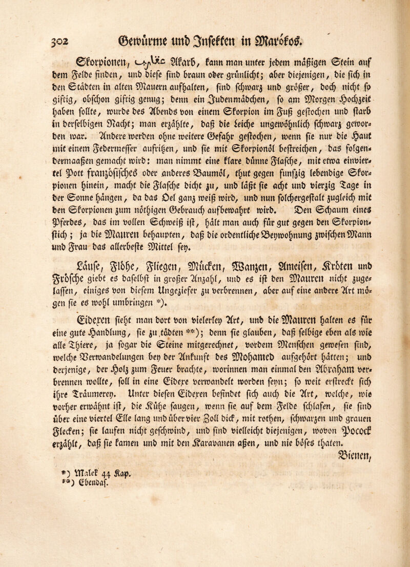 ® frorpiottett, 5!un’6/ fatm man tinter jebem madigen ©fein auf bem Se^e fmben, unb biefe ftnb braun ober grunlidjf; aber biejentgen, bie fcb in ben Btdbten in aften dauern auffjaften, fint) fcf;n?m*j unb grofer, bod) nid)t fo giftig, obfdjon giftig genug; benn ein ^ubenmabctøen, jo am Bergen Jpodjjeft fjaben foKte, tourbe be^ 3(benbgbon einem ©forpion im Suf geflogen unb jlarb in berfelbtgen 9tad)t; man erjagte, baf bie feiere ungewdfjnlid) fc^voar^ gcwor* ben war. kubere werben o^ne weitere ©efa§r gejfedjen, wenn fte nur bie Jpaut mit einem S^bermeffer aufri|en, unb fte mit ©forptondl befretd)en, bag folgen* beemaafen gemacht wirb: man nimmt eine ffare bunne ${afd)e, mit etwa einbier* fet 9>oft franjofifrfjeé ober anbereg 23aumol, f§uü gegen funfjig lebenbige ©for* ptonen §tnem, mad)t bteSlafcfye bidjt ju, unb laftfte adjt unb bierjig 5age in ber ©onne fmngen, ba bag Del ganj weif wirb, unb nun foldjergejlalt jugleidj mit ben ©forpionen jum notigen ©ebraud) aufbewafirü wirb. £>en ©d)aum eineg §3ferbeg, bag im bollen ©d)weif tff, §dlt man aud) für gut gegen ben ©forpion* ; ja bie Mauren behaupten, baf bie orbenfftc^e25et;wo§nung jwifc^enSSKann unb bag allerbejfe Mittel fep. Saufe, gl&lje, $lte<sett, ffftucFett, £Öatijcit, Sfnteifm, Erbten unfr ^ebfdje gte&f es bafettfl in grefer Kn&afyl, unb es ift ben 9)?aurcit nidjt juge* {affen, einiges bon biefem Ungeziefer berbrennen, aber auf eine anbere Üxt mo* gen fte eg wo!)l umbringen *)♦ ©tbeyert ftefyt man bort bon btelerlet) ‘Jfrt, unb bie SDiCUtVCri galten eg für eine gute ^anblung, fte jtt .tobten **); benn fte glauben, baf fefbige eben alg wie attestere, ja fogar bie ©tetne mitgeredjnef, borbem SJlenfdjen gewefen ftnb, welche SSerwanbelungen bet) ber Unfunft beg SÖiofjantet) aufgefjert Ratten; unb berjentge, ber Jpoljjum Sener brachte, worinnen man einmal ben SlbrafjatU ber* brennen wollte, foll in eine ©ibepe bcrwanbelt worben fepn; fo weit erflrecft ftd) i^re ^rdumerep. Unter biefen ©tbepen bejtnbef ftdj and) bie Tfrt, welche, wie border erwähnt iff, bie 5?üf)e fangen, wenn fte auf bem Selbe fdjlafen, fte ftnb über eine bierüel ©Ke lang unbuberbier Sofl bief, mit rotten, fcfywarjen unb grauen glecfen; fte laufen nidjt gefef)Wtnb, unb ftnb bielleicfyt biejentgen, wobon ^Jocotf erjagt, baf fte famen unb mit ben j?arabanen afen, unb nie bofeg traten. SMenw, *) UTalcf 44 $ap. gbeitbaf.