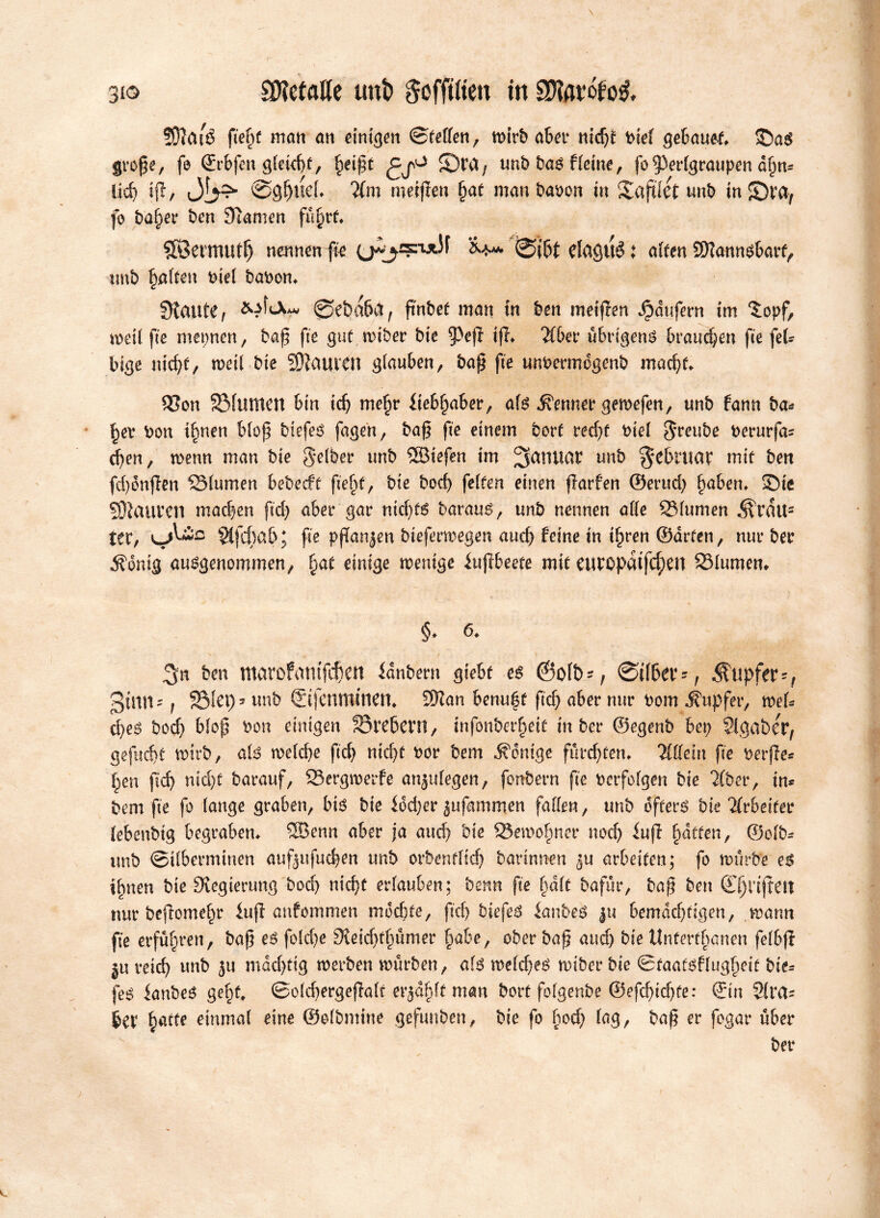 SSftfUé ftef)f man an einigen ©fetten, mtrb aber m'djf tnef gebaut ©as große, fe (Erbfen g(eid)f, ^eißt 5)ra, unb bas ffeine, fo 53er(graupen ahm lid) tfi, ©gf)ifett ilm meijfeu §at man baoon in ©aftiet unb in 5Dra7 fo ba^er ben Stamen führt» SBermutf) nennende &*» Øtøt elaguéj atten SDtannsbarf, unb patten ke( baoon» Øtaute, ©ebakt, ßnbef man in ben meijlen Jjpdufern im ©opf, mei( fte mepnen, baß fte gufmiber bte $)ejf ifh 2fber übrigens kaueren fte fet- tige meßf, mei( bie Sftauttn glauben, baß fte unoermogenb maeßtt 95on ©lunten bin idj mehr iteb^aber, a(S hermer gemefen, unb fann ba* hev Oon timen bloß biefes fagen, baß fte einem borf red)f tue( $reube t>erurfa= d)en, menn man bie $e(ber unb SSBiefen im ^aidUU unb februar mif ben fd)onfien ©(urnen bebeeff fie()f, bie bod) fetten einen flarfen ©erud) haben» ©te 93}auren machen ftd) aber gar nid)f6 barauS, unb nennen atte ©(umen ^rdlt2 ter, siféab; fte pßanjen biefermegen aud) feine tn t^ren ©drfen, nur ber Äonig ausgenommen, §af einige menige iußbeefe mif eurøpatfcf)en ©(umen* §♦ 6» S« # * \ ■jjj’ ' i i. \ '<,■ ben tttarofamfchen idnbern gtebf es ©ofb-, Øtfber-, Tupfer-, ginn' j ©let) 5 unb ©tfenmmen* 9ftan benuéf ftd) aber nur bom Tupfer, mett eßes bod) bloß bon einigen ©rebeni, infonberhetf in ber ©egenb bep SlgabeV, gefueßf mirb, als meteße ftd) md)f bor bem Wenige fürd)fen» 'ilüeln fte verfe* ßen fid) nid)f barauf, ©ergmerfe anjufegen, fonbern fte verfolgen bie 2(ber, im bem fte fo (ange graben, bis bie idd)er jufammen fatten, unb offers bie Arbeiter (ebenbtg begraben» ®enn aber ja auch bie ©emohner nod) iuf fyåtfen, ©o(b* unb ©i(berminen auf^ufueßen unb orbenf(id) barinnen arbeiten; fo mürbe es ihnen bie Svegierung bod) meßf erlauben; benn fte ßdtt bafur, baß ben Øjnfeit nur befomeßt luf anfommen modne, ftd) biefeS ianbc$ ju bemdd)figen, mann fte erführen, baß es fo(d)e Sveidffmmer habe, ober baß and) bie Unferfhanen fe(bf jn reich unb ju mdd)ftg merben mürben, als me(d)es miber bie ©faafsftttgheif bie* feS lanbeS goßt» ©o(d)ergefa(t erjd^ft man bort fofgenbe ®efchid)fe: ©in 5!rå- ber ßaffe einmal eine ©ofbmiue gefuuben, bie fo ßod) (ag, baß er fegar über