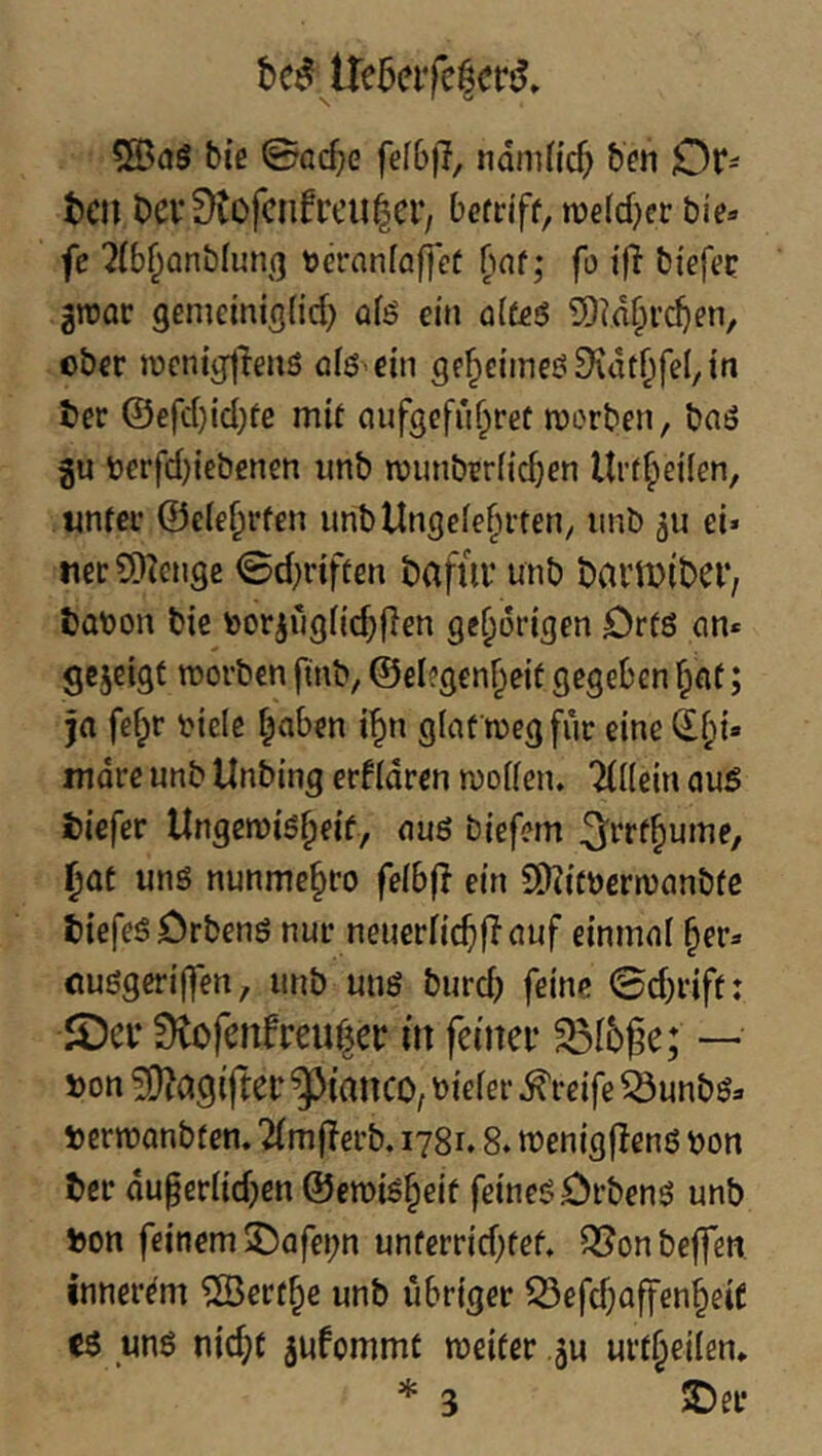 ire5eifc|crl biß 0flcf;e fefbfl, ndniiicf; hm Or^ teil Dev0tofcnfrcu|er, berriff, raeld^er bie« fe 2(b^anbfun(3 toeranfflffcf ^af; fo iß bißfßc groac genieinisfid) afö ein ü(fß6 5)id§i'd)ßn, ober iDcnig|lens olß-ßin ge^eimcö9idt^fel,tti ter @efd}id;fe mit ciufgcfu^ret morben, baö bßrfdjiebenßn imb n)unbtr{id)ßn llrffeilen, «nfßi* ©elß^rfen imbUngcfef^i-ten, iinb 5U ei» ner^Dlenge 0d)riften tafur unb bai’lDiber, tobon biß bcrjugtic^flen ge^origen Örfö an* gezeigt morben ftnb, @ßl?genf;eif gegeben f;af; ja fefpr bicle i^aben i^n glaf megfur eine mdre unb Unbing erfldrcn moHen. TUlein au5 tiefer Ungemis^eif, auö biefem ^rrf^ume, ^at unö nunmc§ro fe(b(l ein SO?itbern)anbfe tiefes Örbenö nur neuerlicf)f? auf einmal §er* ouögeriffen, unb uns burd) feine 0d)riff: JDci* Üto(enfreu|er in feiner ^I5ge; — ton !0?agifter ^ianco, oieler Greife äunbs* termanbten. 2im(?erb. 1781.8. menigflens ton ter du§erlid)en ©emis^eif feinesörbens unb ton feinem 5Dafei;n unfcrrid)fef. ^onbejfen innerem ®erf^e unb übriger 55efd)a[fen§eiC (ö uns nid;t ^ufommt weiter ju urt^eilen* * 3 2)eL*