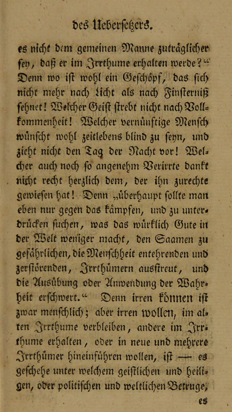 Uc5eifc|cr3, cs nic^f &*'m gemeinen ?Otanne 5ufl’og^^rf)e^^ fen, er im ^rrtf;ume er|niten merbe?'-'- JDenn mo ifl n?o§i ein ©efd;6pf, baS ficf> nic^f me§r nad; iic^t ols nnc^ ^'i^flerni^ feinet! 5Bef^er@eifl jirebt nicbf nfld)QSoff=: fommen^cif! 5iBeIcber vernünftige 5D?enfc^ wiinfcbt mo^i jeitlebenS bünb ju fepn, unb gic§t nid)C ben ber 9^nd)tvor! ?[ÖcU d)cr auch noch fo angenehm QSerirrfe bönbf »iid)t rc^t ^er^Hcb bem, ber t§n ^urecbte gemiefen ^at 1 5Denn „überhaupt foiife man eben nur gegen bflS fdmpfen, unb unter- brücfen fucben, n?as bnS murfiid) @ute in ter ^eft weniger madjf, ben ©nnrnen jii gefährdeten, bie9)ienfcb^eie enfehrenben unö jcrflorenben, ouSdreuf, unb bie 2(uSubung ober 2(nn)enbung ber ?Sflhr* heit erfd)wert.“- S)enn irren fbnncn ifl gwor menfct(id); ober irren tüOUetl, im öU fen ^rrthume verbfeiben, anberc im ^r**' (hume erhalten, ober in neue unb mehrere ^rrfhumer hineinfiihren woUen, ifl — eS gefd}ehe unter we(d)em geiflficben unb h^id» gen, ober podtifd;en unb n)eitdd;en53etruge,