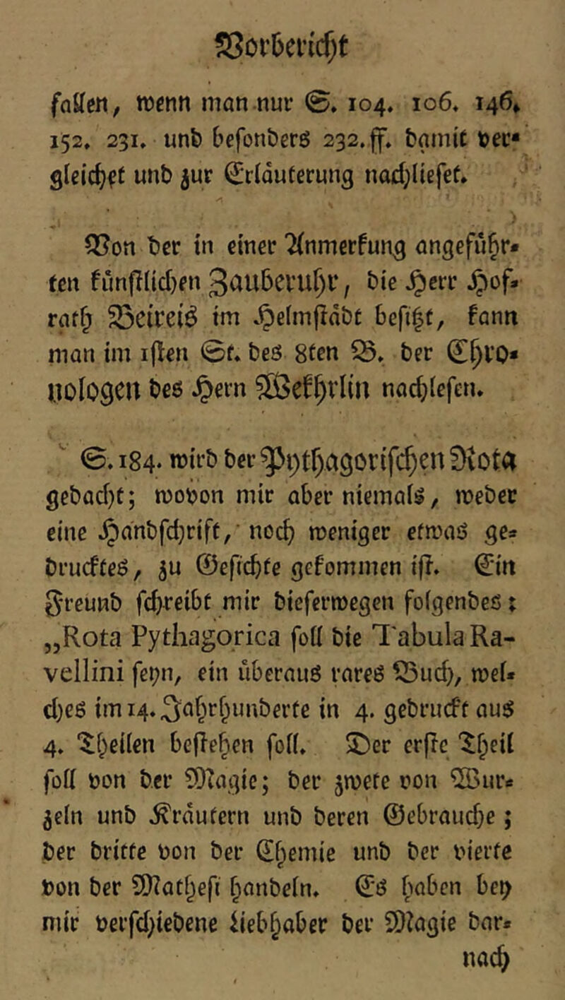 !35oi’5ei’icf)t faUcJi/ wenn man nur 0.104. 106. 146» 152, 231. unfe befonberö 232.ff» fcamit »er* glcic^ft unb jur ^rlduferung nad;Itefef» 3?on ber in einer ^(nmerfun^ angefii^r* fen frmfilid}en 3au5evur)l‘, bie ^err ^of. raf^ 33cirei^ im *^e(mjidbt befi^r, fann man im iflen 0f. beö Sfen 5B. ber U0I09CU beö ^ern 5Ö5ef^rl(n nac^jiefeiu ^ 0.184- «Jii’ö bet’ ^i;tf)a9or(f($en fKota gebad)C; mo^jon mir aber niemals, webet eine Jpdnbfd;rift,’noc^ weniger efwaö ge* bruefteö, ju ©efiebte gefommen if?. 0rt ^■reunb fd^reibf mir bieferwegen foigenbeß; „Rota Pythagorica foü bie l'abula Ra- vellini fei;n, ein überauö rareö ^ud}, wei« d)e6 imi4.3af^tf^taiberte in 4. gebrueft auö 4, “^fjieiien befielen foii» 53er erftc “^^eii füü non ber TOhigie; ber jwete ron 5Öure ^eln unb trautem unb beren @ebraud}e; ber britfe non ber (£f;enue unb ber nierfe »on ber 9)?atf;efi f^anbein. Q:ö haben be^ mir nerfd^iebene hebf^aber ber SD^agie bar. nac^