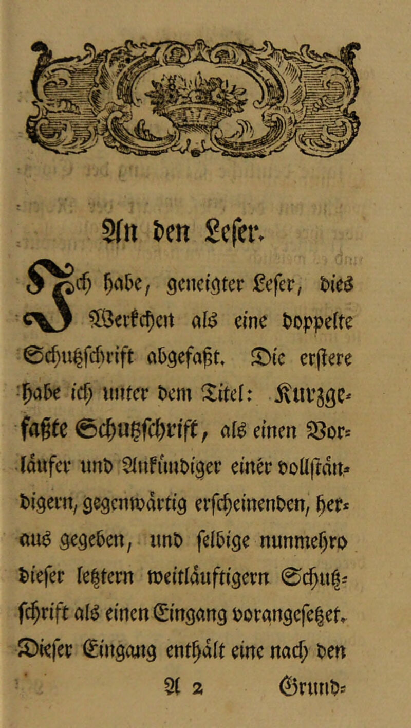 2(ti tctt Sefer. geneigter :l!efer, t)ie{^ c^y ?[Öeifc5eit aB eine t>op|)eite 0c^n|fcf>r{ft a5gefa|3t. JT^ie erflere ■^abt id) unter t>m Xitel: Älirjge* fagte 0c^u?fc^nfe; at^ einen 58ors (dttfer unt) 2tufiint>iger einer t>oÜffdnr' tigern/ gegenwärtig erfc^einenten, ()er* öua gegeben, imD felbige nunme^ro tiefer te^tern weitlaiiftigern 0c^u|i fc^rift öl^ einen 0'ngang r>orgngefe|et X)iefer Eingang enthalt eine naef; ten 5( 2 ©rnnts