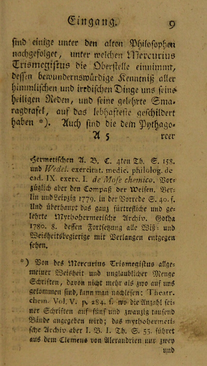 ftnb einige itnfer ben a^fe^I ^wrofopfim nnc()gefoIgef, iinfer n.'c!d)en Ulerciinuö vtn9mcgt|fiis bje DberiieKc eimiiinmr, beffen beanjnbcrnsnJui'bige i^enntnig’ üHei- ^inimii)d)en unb irrbifd)enDingc un9 feine» ^eiligen Dieben, unb feine gp(pf;Tte 0ma. ragbrafef, ouf boö Icbbnftefte qerc()i(berf ^aben *). 7(ud) finb bie be/u 53i;f^ago* 5 rcer t5crniettf*cn ■«. :e>. €. 4tpn Xf). e i,'S. * unb Wedel, exercitat, medic. philolog.de cad. IX exerc. I. de Mofe chmiico. SSoti jüglicb aber ben €orrp«|j öer Weifen. 53ev: lin unbfleip^ig 1779. h, ber^Jorrebe ©. 40. f. Unb überbanpt ba^ gaiij fiirtrefUcbe unb ge: lehrte niythohcrmctifd^e ^yrchix’. ©bt^a i?8o. 8. bejfen Jortfe^ung alle 2Sip: unb Sj^ei^heitöbeglerlge mit äJeriangen entgegen fehen. *’) 35on beg lITcrfuriue Criemegifluß allgp: meiner SBeipbelt unb unglaublidjer fOtenge (Schriften, banon nicht mehr alg jtro auf un6 gefommen finb, fann man nacblefen: Theatr. chein. Vo). V. p» 284* n)0 bic illn.inhl fpi= uer 6d)riften auf -fiinf unb iu'aniig taufenb >8dnbe angegeben nürb; baö mythohermetf: fct}c 2Ii-d>ir aber I. fB. 1. Xf). ©. S V führet fluö bem Clemeiiß pon SUeranbrien nur jivep unb