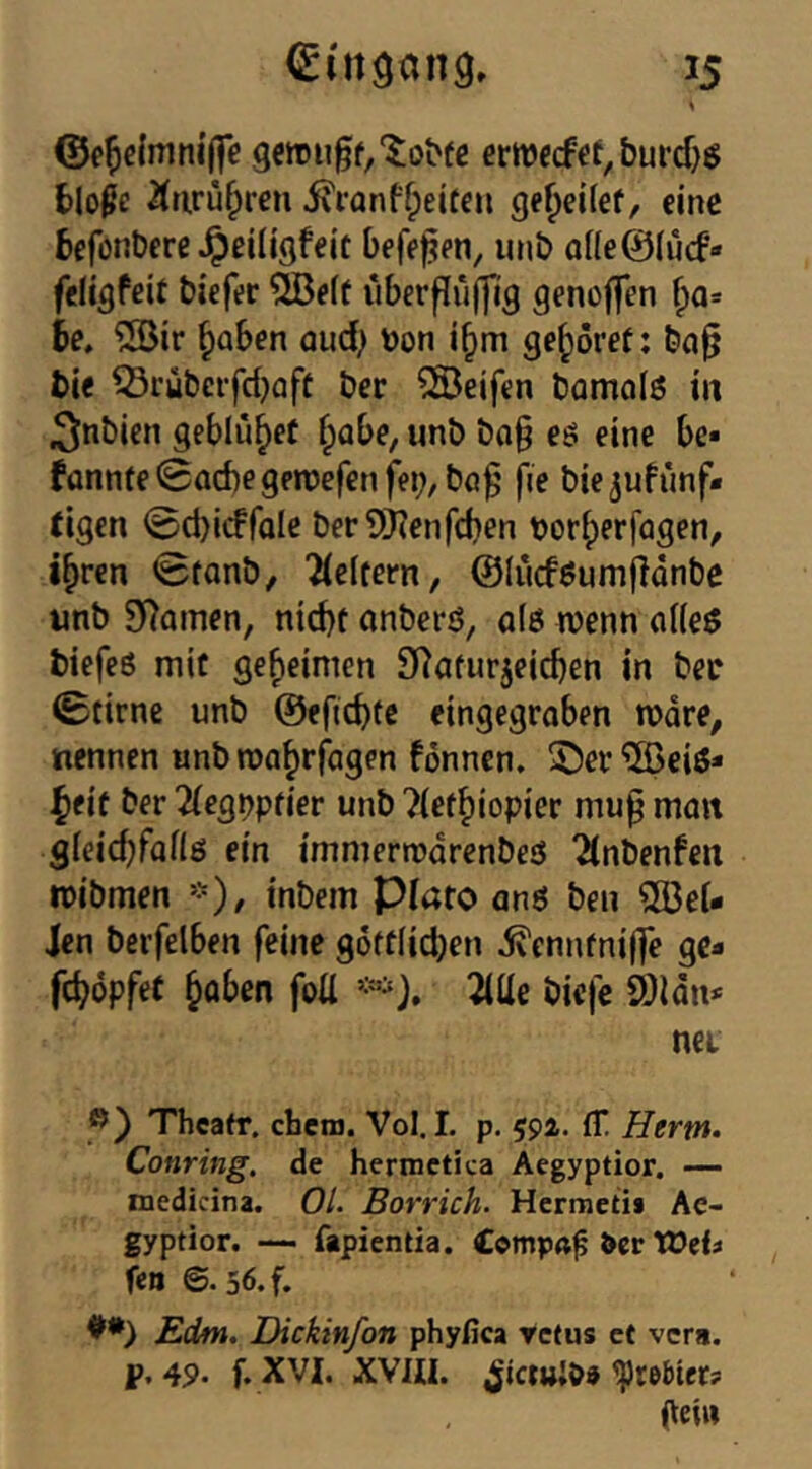 ernjfcfet,burcf)6 blo^e 2(tiru^reu 5\i'anffpeit€ii ge^eifef, eine befonberß^ßiligfeit beferen, imb aüeÖIucf- ftligfeit tiefer ?löe(f überflüffig genoffen he, ®ir ^aben aud^ yjon gehöret; ba§ t>ie 53rübeifd^aft ber Reifen bomolß in ^nbien geblutet fpabe, unb bo§ eö eine be* fünnte0ad)egeti)efenfei;, ba^ fe bie^ufunf« eigen 0d)icFfaIe ber9)?enfcben voriperfogen, i^ren 0fonb, 'Weitem, ©lucföumfldnbe «nb SRomen, nid)t onberö, a(ö wenn nUeö biefeö mit geheimen SRaturjeicben in ber 0tirne unb ©eftebte eingegraben wäre, nennen unb wa^rfagen fönnen. ®er “©eiö* |»eiü ber 2(eg^pf{er unb ^iet^iopier mu^ man gieicbfaflö ein immerwdrenbeö 2(nbenfen wibmen inbein plato anö beu 2öeU Jen beifelben feine g6ff(id}en ^enntnijfe ge- febdpfet hoben foü ^ilie biefe 2)ldn>' nei Thcafr, eben). Vol. I. p. 594. ff. Hertn. Conring, de hermetica Aegyptior, — medicina. Ol. Borrich. Hermetii Ae- gyptior. — fapientia. Cemp«^ &cr tOel« fen ©. 56.f. Edm. Dickinfon phyfica retus et vers. p. 4P. f. XVI. XVm. ^rebter? geiw