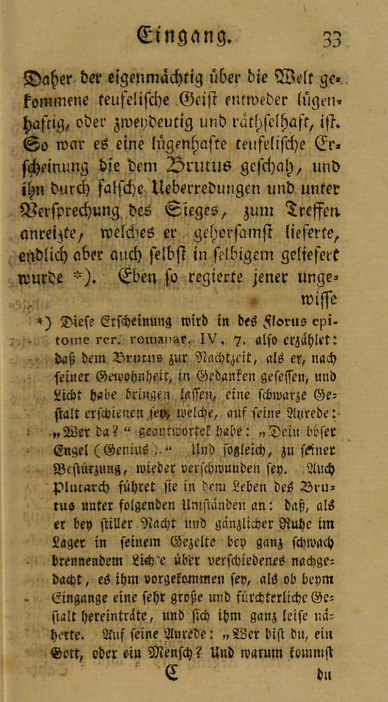 bei' eigfiimadjfig u6er b{e gc«. fommene feufclifcljc ©eifr ctumeber (rij}t-n* ^afrii}/ ober 5n)ei;beun'g unt» ifl» 00 wnr eö eine lugenf^afte teiifefifdje (2r» fd)finung bie tem ^rutiie gefd^al^, unD iin burd) faifd)e Ueberrebungen unb, unfet ^^crfpredjung bcö 0ieges, juni '^reffen, onrelife/ rceldieö er gefjcifamft (ieferfe, cn&li<i ober öud) felbjl in fclbigem gcijefeit njurbe *)♦ ^beu fo regierte jener unge» njijfc *') SMefe grf^cinung roirb in beö ^fortis epi- toine rcr. ronianar. IV. 7. «Ifo 23rutu6 jur ßlö er, nucb feitiet ©fiuobnöeit, in ©ebflnFen sefeflcn, unb Micbt bflbe brinfien IdlTen, eine fcbiuav^e ©e= ftalt erfdjieuen/e^ welche, auf feine Sinrebe:- •MSöetba?“ fieannuorteE habe: »®ciii l’6fec (Sn^el (©eniii^ “ Unb foflieid), }u feinet «8f\liKiuug, luiebec uerfcbiuunben fep. 2Iu4> pincarci) führet Ile in tem Sehen bei? 23ru» tu« unter foigcnben Unifuinben an: bnh, al^ er be«) giller i)iad)t unb ganiUdjer Stube im Saget tu feinem ©eieltc bcp gatii fduvach brenncnbem Si^e über verfdjiebeneb nadige: bad)t, ei ihm vorgcEwnmen fep, alb ob be^m (fingangc eine feht gro^e unb fiirchterlichc ©e» fialt hereintrdte, unb fid) ihm ganj Icife uii: b<*tte. Stuf feine Slurebe:» SSer big bu, ein ©ctt, ober ein 9)ienfch ? Unb rearum Eommg ' e bn