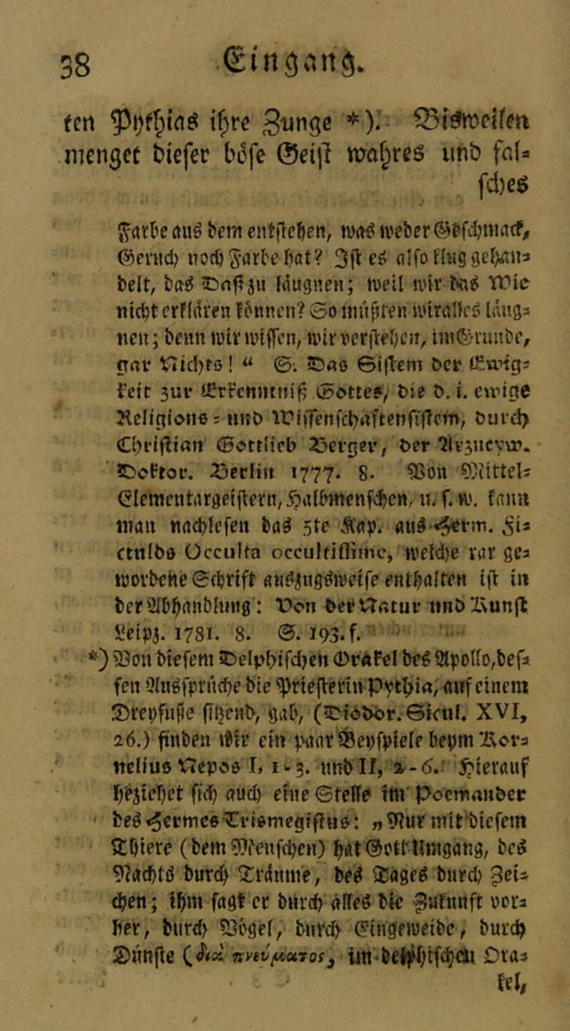 cn 8 (en tf^rc Bringe *).' menget btefec bofe @ei|l ma§res imb frJ» fd)eö J^rtrl'e rtuö bem entjteljen, Wft^ U'cber @fVHcl> noc^Sarbcfiat? 3ftcü flIfonKg9eI>flii3 beit, ba^ iCrn^ju Kiugnen; weil wii' Nni5 Wie Hiebt crfliiren fonnen? So niüfjren wiralleö Idug^ neu; beun wtv unffen, tint veritebcu, ituSimibc, pur Vlid)ro! “ ©: 5Dao ©i(lem bev (Eungj 3ui* <£recnjttijit5 Sotte?^ bie ö, i. eudpe Jlclipione: nnö iri|fen|'cl)uftenft(?cfn, öuid) (Cbeiflian ©ottlteb 25efgev, ber ^Ivsncvvr. tDcftof. 23crliit 1777. 8- 5Son 95iittcli ^lementargeiftevn, Äitlbmcnfcbcn,«. f. w. fiiim tnau «rtcblefeu boä 5tc Ä«?. Si* ctiilbo ücculta occultifliinc, u'etd)e var gea wovbchcScbnft flu^iiig^wetfeentbalteu tft in ber 2Ibbrtublinig: bcitvtßtuf imbX\un|l Seipa. 1781. 8. 193. f. ' *) 23ou btefem 5)elpl>tfd}en 0rÄPeI be ^ 3lpollo,befa fen ölugfpntcfje bie ^rtep:einivPvtb>i«, nwf einem SrepfHjie fil}cttb> gab, (iDiobi>r;Giail. XVI, 26.) fünbeu rtir ein pnnt ^epfpfele bepm Xvera nelluß Vfepöö 1,1^3. itnbll, ^-d.' ^liernuf I/ejtebet ffd) and) etue Steife ttti' poetnaubee beöt^^i’tnceXIvioniegifiHe: » 9?ui'mit^biefem ftbiere (bemWenfeben) bÄt Sotttlingöng, bcÄ 9I«^tö bur^ Xrdtmie, be^ iJage^ buecb ^eU eben; Ibm fngt ec buccb «Ueö bk ^ufunft ooca Iiec, buref) SJogef, bneeb Ctugeweibc, buccb jDnnjle iin-beJ)H)tf<bdlt Dvaa kl/