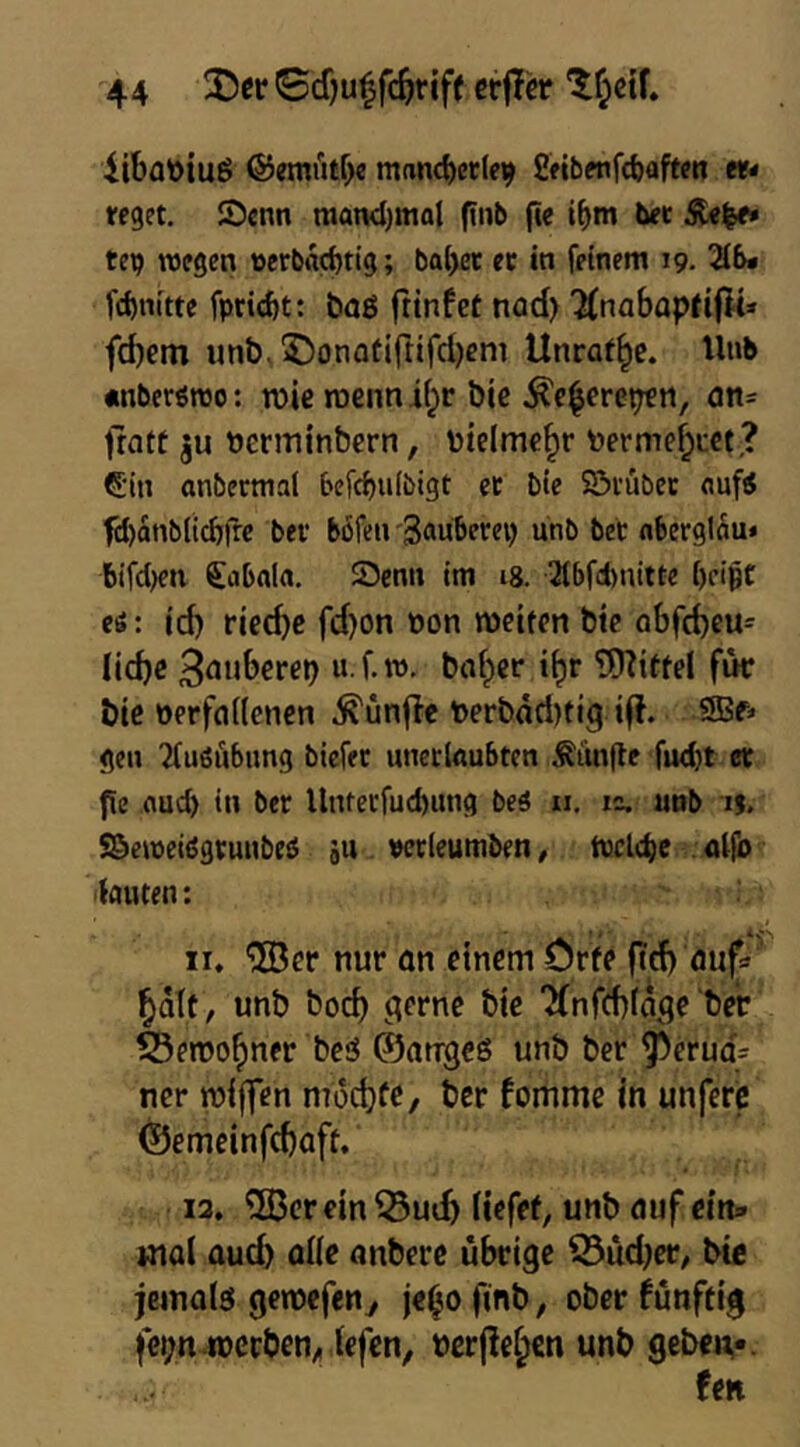 iibat)iug ©emütbc manc^etle^ £«bpnfd)aften «- reget. !£)enn matKl)ma{ ftnb fte i^m ber 51«^ tep tvegen t)erbad)tig; bab« ec in feinem 19. 216» fcf)nitte fpriebt: b<jg fttnfcf nad> 2(nabapfi(lt» febetn unb, 35onatirtird)em Utiraf^c. Unb «nbertreo: n)ie roennibr bic .^c|crepen, on- trott ju öentiinbern, totelmebr toermebret,? €'in anbermal befcf)u(bigt ec bie Sövubcc <tufi fcl)anblicbfrc bec böfen'Sauberep unb bec nberglÄu* bifct)eii Stibala. 25enn im 18. 2tbfd)nitte beißt cö: id) ricd)c fd)on oon meiten bte obfebeu- licbc ‘b** fw bte oerffldenen .fünfte t>erbad)tig tfl. 9Bf« gen Tfußubimg biefec uneclnubten Limite fud)t ec f[e flueb in bec llnterfud)ung beS ii. zc. unb n. S&emeidgcunbeä ju «ccieumben, tuclc^e . aifo lauten: II, “iJÖer nur an einem Crfe ftd) aufa bdlf , unb boeb <^erne bie Tfnffbfa.qe ber Seroobner bed ©anrgeö unb ber Perua- ner roijfcn moebfe/ ber fomme in unferc ©emeinfebaft. 13. 5ßcrein53uif) liefet, unb auf ein» mal aud) aiie anbere übrige ^üd)er, bte jeinaiö genbcfen^ je^o finb, ober fünftig fepn roerben, iefen, öcrjle^cn unb gebeif. fett