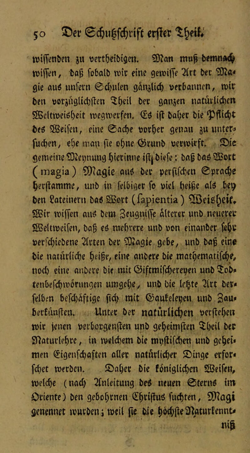 wifT^n^en ju vertbcibigen. ?0inn mu^ bfmn<k(^ wiffen, bojj fobalb rote eine geroijTe tee gie flu6 unfein 0d)u(en gÄn^lic^ verbannen, roic ben voriit9lid)jIcn ^f)eil bec ganjen natüilicbett 5SSeltroeiö()eit roegrocifen. (£ö i(l baf)ec bie ‘pflidjt t)ti ®eifen, eine 0acbe vorder genau ju untere fueben, et)e man (le oboe ©lutib verroirft. S>ie gemeine tOicnnung biecinne i(lj biefe: baß ba6 Sort (magia) ?D?agle au$ bec per|ifd)eti 0pracbe berftamme, unb in felbiger fo viel bei^e alö bet^ ben Jateinern ba6 SBovt (fapientia) ^[Öftgf^eif» SBir roiffen miö bem Älterer unb neuereir SBeltroeifen, ba9 eö mebrerc unb von einanbec febc verfd)iebenc 2fcten bec 'iSiagie gebe, unb baf eine bie natuclicbe bei^e^ fine onbece bie tnatbeniatifcbe, nod) eine anbcce bie mit ©iftmifebereyen unb 5ob* tenbefebroorungen umgebe, unb bie lebte 2lrt bec» felbcn befdjÄftigc ftd> mit ©oufeleyen unb 3“«* berfi\n(ten. Unter bec naturlt^en vecflebeti roic jenen verbocgenjlen unb gebeimften l^beil bec STlatuclebce, in roelcbem bie myjlifcben unb gebet» men (Jigenfebaften aller natAclicber ©inge eefor* febet roeeben. fDabec bie fÄniglicben SBetfen, roelcbe (nad) 2lnleitung bei neuen @fecnö im Oriente) ben gebobenen (Ebcifluö fuebten, SD^agi genennet rouebenj rocil fie bie b^tb(i^^i*turlennt» itt|