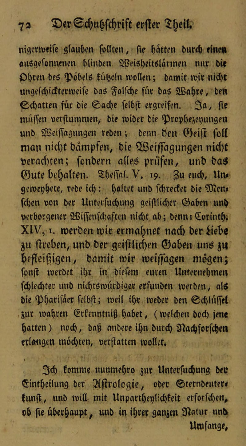 73 2)cr0i^u|fc^rift erjler nigcrnjetfe glauben foIlten, fie bitten bur4> »ine« au^gefonuenen blinben SSei$l)eit<$läi'inen nin: bte Obten beö ‘pöbelö tü^cln wollen; bamit wit njd)t unge|d)icEterweife ba^ Solfd)e füc baö SJBabre, ben ©ebatten fut bie 0acl)e felbfl ergreifen, , (ie mnlTen verjlummen, bte wibet bte ^ropbejepungen unb ®ei(T«9Hngen »eben; benn ben G3ei(l foK mon nid)t bampfen, bic QBeiffagungen nid)t perad)ten; fonbern nlleg prüfen, unb baö ©Ute t)cl;a(ten. ^beiTnl. V, 19. 3« geWepb^t»/ »ebe teb: haltet unb fd)cecfet bie 5)ien* fd)cn »on bec Uuteifucbung geifUid)cr ©aben uni) verborgener üßiffenfdjaften nicht ab; benn i CEorlnthi XiV, I. «Derben wir ermol^net nacb ber iiebc flreben, unb ber geifJlid)en ©aben unö ju befleißigen, bdmit tnir roeiffagen mögen; fonjl loerbet il)t in biefem euren Unternehmen fchlechtec unb nichtöwürbiger erfunben werben, al« bie‘Ph<^riin»r b’Ihfl; weil ihr Weber ben 0chluiTet jur wahren Stfenntnig habet, (weld)en bod) jene hatten) noch, bag anberc ihn burch S^achforfchen »rlemgen mochten, »erjlatten wollet. \ 3ch fommc nunmehro jur Unterfu^ung b<c Sintheilung bet 31firologie, ober 0ternbfuter* funjt, «nb will mit Unpartheplid)feit erforfd)en, oh fie überhaupt, unb in ihrer ganien fjlatur unbi Umfange,