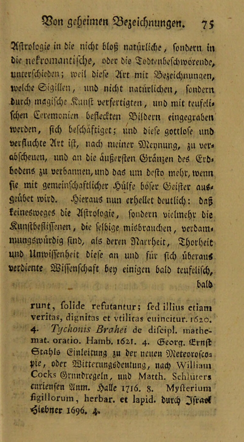 Ttfircloßie in 5{e nid)t b(of natyt(td)c, fonbern tti bie nefromaiuifdje, ober bte ^obtenßefd^worenbe^ ütuerfd)tcben; iveil bieFc 2lrt mit Söescid)nun;ien, ivc(d)e Bigiden, unb nid)t tiatürlid)cn, fonbertt burd) macjtfd)? .^iinft verfertigten, unb mit teiifeiit fdjen Seremcr.ien befledten Söübert» eingegroben werben, ftc^ befd)aftigctj' unb biefe gottlofe unb t>crflud)te 2(rt ift, und) meiner 53tci;nung, ju ver* Qofe^euen, unb an bie ^ugerflen ©ranaen beö ^‘vb» bobenö ju verbannen, unb baö um befto me()r,wentt fie mit gemeinfd)aft(id)er ^ü(fe böfer ©eitler au«- geubet wirb, ^icrau« nun cr[;cüet beutlid): ba^ feineöwege« bie Jillrologie, fonbern vielmehr bie Äun|lbePi)Tenen, bie felbigc mi«braud)en, verbam- nmngötvurbig finb, af« bereu 31arr(;eit, 5f;or()eit unb Umvinenbeit biefe an unb für fid) überau« uerbiente SBijTenfcbaft bep einigen bolb teufelifcf), ba(b runt, folide refutantur; fed illius etiam veritas, dignitas et vtiliras eiiincitur. 1620. 4* Tifchonis Brahei de difcipl. mathe- mat. oratio. Hamb. i6z\. 4. ©eorg. (Einjl 6trtble Ginieitung ju ber neuen DJieteorofeoa pie, über SBitterungöbentung, nad; William Cocks ©rnnbregeln, unb Matth. Schlüters enrienfen 2Jnm. .^alle 1716. 8. Myfterium figillorum, herbar. et lapid. burd> 3fratf ^iebner 1696. 4»