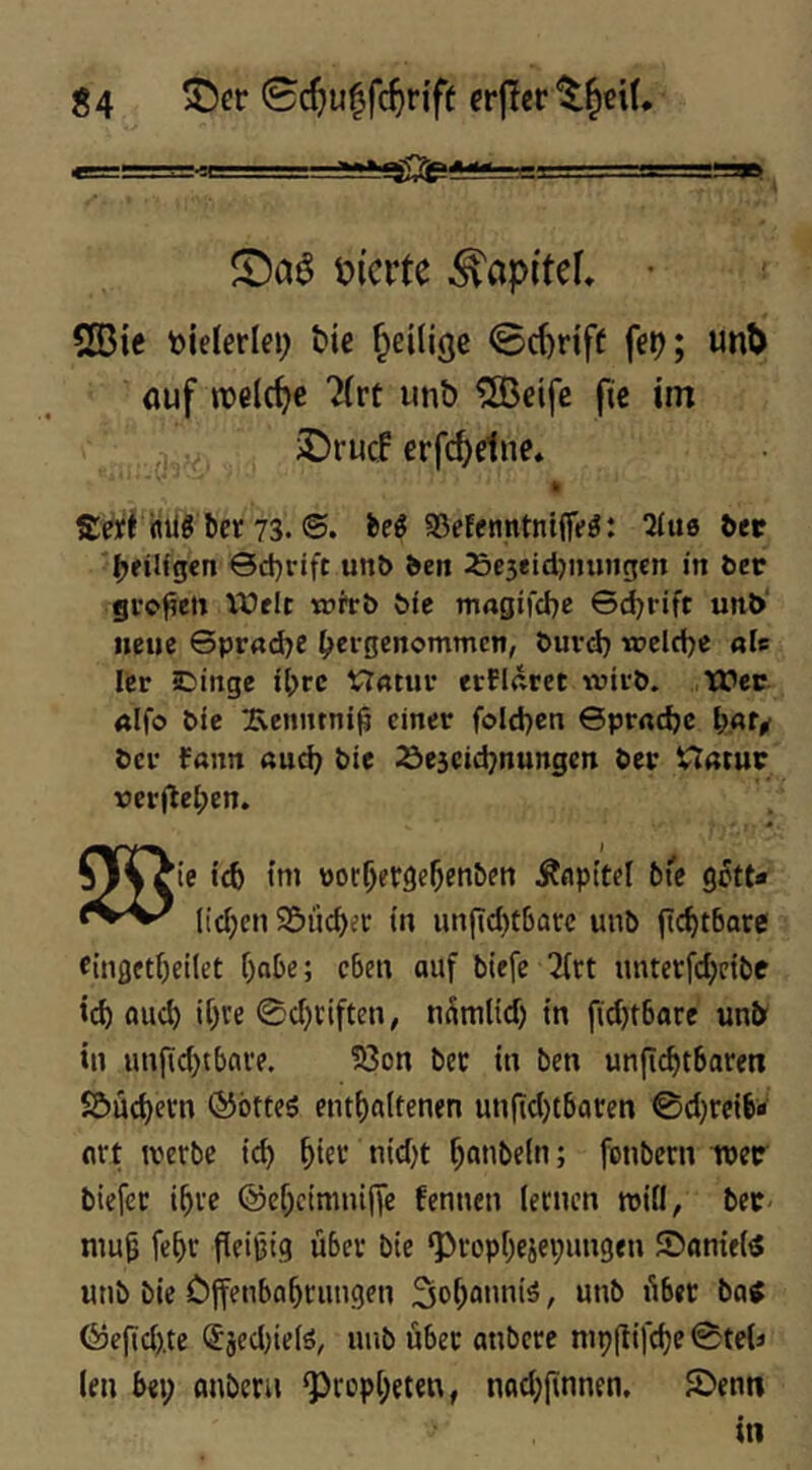 liierte ^apitef, • 555ic tjielerlei; Me ^eilige 0c^riff fep; uni) öuf »reiche ?(rt iinb ISJeifc fic im ,, ,. iDrucF crfc^etne. ft ffrtt flilö bet 73. ®. beg 95efenntntflVö: ftet ^fiUgen Sd)rift unö ften :5e3eid)imng€n in ber gi’o^e» Wflt tührb bfe magifebe G^rift unb' neue Gprad^e (?ei-genomtncn, burd) wcld^e aU Icr C)inge i()rc t7«tur erPlütet wii-b. Wer «Ifo bfc :Eeimtnijj einer foId)cn ©prndje l;«f^ bei* Pann auci; bie ^escid^nungen ber Uatur \5erjlel;en. 0[^ie tc6 tni por^erge^enben Änpttel bt'e g^tt* lidjen Söuc^ec in unfid)t6arc unb ftc^tbare cinfleti)etlet i)abe; eben ouf biefe 3irt untetfd;ctbe id) flud) i[)re 0d)ciften, nSmltd) in fid)t6are unb in un(id)tbni*e. 33on bec in ben unfi(^tbaren Söüe^evn ®ötte$ entl)a(tenen un(td)tbaren @d)reib* nrt tverbe ic^ oid)t ^nnbeln; fonbern wer biefec i^ve @ef;cimnifie fennen lernen roifi, bec niu| fe^c fleißig über bie ^ropf)ejei;imgen Sanieiö unb bie öffenba^rungen 3of;onniä, unb über batf föe(id).te (Sjed)ie(ö, unb über anbere njp(tifd?e 0te(« len bei; onbeni ‘Propt;eten, nad;(innen. JDenti in