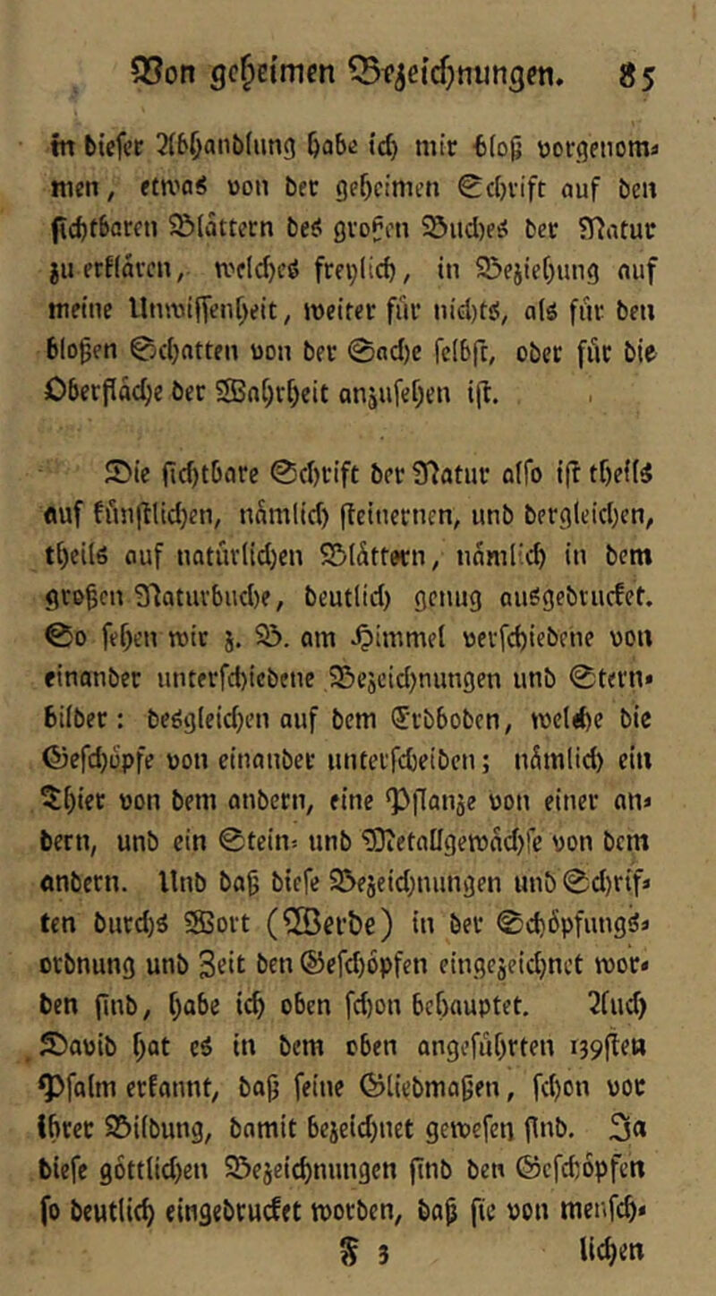 in biefee 2(6ljanb(un9 id) mir b(og \jorqeiiomi men, etmaS »oii bet gef)cinu’n 0d}vift ouf ben gcbtbareti Sölattern beö gvoPen Söud)?^ ber fHatuc jii erklären, mfld)^^ frei;licb, in S5ejief)un9 mif meine Unn3ifTenf)eit, weiter für nid)tö, a(ö fiir ben bloßen 0d)atten uon ber 0od)e felbfc, ober fiit bie Oberfläche ber SJahrheit onjufehen ijt. ®ic fid)tböre 0chrift bet 97atur a(fo ifi tf)e{(5 fluf ffinftlidjen, nSmlid) fteinernen, unb bergleichen, tf)eil6 auf natüvlid)en SMättern, nnmlid) in bem großen 31atuvbud)e, beutlid) genug auögebvucfet. 00 fehen wir j. 93. am ^immcl wevfd)iebfne von einanber unterfd)icbene 93e9cid)nungen unb 0tern» biiber: beögleid)en auf bem drbboben, weld)e bic föefdjopfe uon einanber imterfcbeiben; n^mlid) ein ^[)ier üon bem anbern, eine ‘Pflanje von einer an» bern, unb ein 0tein> unb ‘D}teta[Igewad)re von bem «nbern. Unb ba^ biefe 93e5eid;nungen unb 0d)rifi ten burd)ä 58Sort (©erbe) in ber 0d)6pfungö» erbnung unb 3«it ben ®efd)6pfen eingejeidjnct wor« ben finb, habe ich oben fd)on behauptet, 2fud) 55avib hot c$ in bem oben angeführten i39fte» ^fa(m erfannt, baj3 feine ©tiebma9en, fchon vor ihrer 23i(bung, bamit beieid)net gewefeti finb. 3« biefe g6ttlid)en 93ejeichmmgen jinb ben ©efehopfen fo beutlich eingebtuefet worben, ba9 fie von metifch* § 3 lieh««