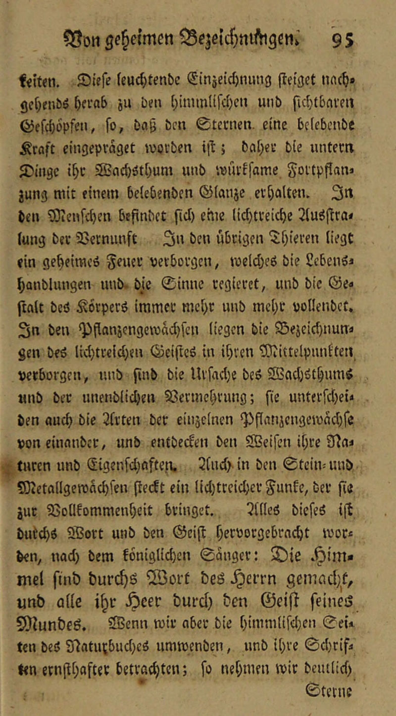 53ön ge^eimm Q5qeicf)niiVtgcn» 9 5 feiten, ©iefe feud}tenbc (I'inäe{d)nun3 jTeiget nnc^» gci^eiiöö «u Den (;inimlifd)en unt» pd^tbciveii ©efcböpfen^ fo, bap bcn 0tecnen. eine befebenbe Äraft eingepraget wovben ip; bfl[;ei‘ b(e iintecti 5Dtugc i^c Sßacb^tOum unb ivufffcime goitppan* jung mit einem belebenbcn ©Imijc ct^altetu 3^ ben 'iOienfc^cn bepnbet pd) eme lid)U'eic^e 2{u^pra* (ung bet 23erniinft 3« übrigen ^^f)iei‘cn liegt ein ge^eimeö Seuet verborgen, tveld)e6 bie Seben^i ^anblungen unb. bic 0innc regieret, unb bic ©e« ftalt beö Äorperö immer mcl)r unb mcl;r vollenbct. 3n beu Q)pan5cngervad)fcn liegen bic 23ejeid)nun:a gen beö lid)treld)en ©eipeö in ipren 'ÜOiittelpunften verborgen, unb pnb bie Urfad)c be6 Sßadjöt^umi unb ber unenblicben 5?crmcbrung; pe unterfdjei* ben flueb bic 2(rtcn ber einjelncn ^Panjcngemndjfc voneinnnbet, unb entbeden bcn SSeifen ibre 9fin« turen unb (Sigenfdjfiftc.n, 21ud> in ben 0tcim unb S3tetallgerönd)fen peeft ein lid)treicber ^unfe, ber pa jut ?8ollfommenf)eit bringet. 511lcs biefeö ip butebö ®ort unb ben @eip peevorgebrnebt rvor« ben, nad) bem foniglicpcn 0anger: S!)ie »Fim- mel pnö burc^S 5öoi't beö Jperrn gemad)f, unb alle i^r .^cer burd) ben @eifi feinejS 5)iunbeö. Sffienn mir aber bie l)imm(ifd;en 0eü ten bes5 97ntutbud)cö ummenben, unb ipre 0d)rip> len ernppaftet betraepten; fo neptnen mir beutlid) 0terne