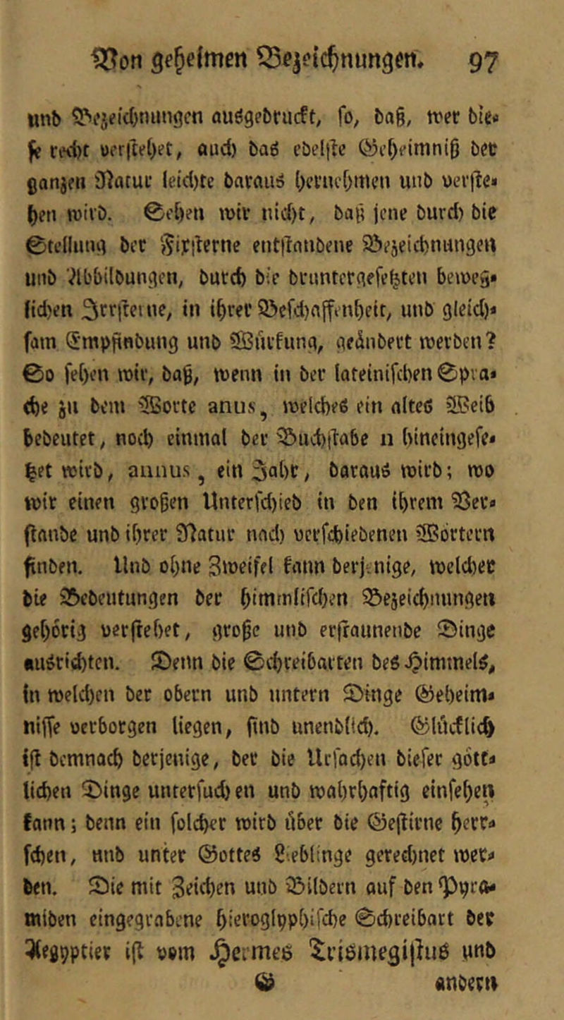 unb 9>fjfi(()ni«i3cn fluögpbrucft, fo, bag, trer bU« ^ ri'v()t üfr|tet>et, aud) baö cbel|lc ®i’[)fimnig bec ßanjfii iHatut lL‘id)te barain» l)fi’iu'f)men uiib uevile» |[)en wirb. ©c()?ti wtv nid)t, bag jene burd) bie 0telliitu] bec Siyiterne entilnnbene 93ejeid)niingen unb '^Ibbübungen, buteft b;c bfimtcrgefe^ten beweg» nd)en 9>cfd)ajftn^eit, unb gicid)* fain Smppnbung unb SSuvfung, gednbeet werben? 00 fe{)en wie, bag, wenn in ber lateinifcben 0pva« cbe 8>i bem 3Boi'te anus, welcfeeß ein niteß »ffieib bebeutet, noch einmal bei- 2^^d)t^a6e n bineingefe* l^et wirb, aunus, ein 3ol)C/ barauß wirb; wo wir einen grogen Unterfd)ieb in ben ihrem 53er» ftanbe unb ihrer 9)atiir nad) uerfefeiebenen 5B6rtern ftnben. Unb ohne Siwrifel funn berjaiige, wcldjer bie ^ftebeutungen ber hittt'iilird)ert ©ejeichmmgeti gehörig uerfrehet, groge unb erfraunenbe ©inge iiußrid)tcn. SDenn bie ©eho^iharten beß ^immelß, (n weld)en bet obern unb untern 2>inge Geheim» niffe «erborgen liegen, finb unenblich. ©litcflic^ tfl bcmnach berjenige, ber bie Urfachen biefer gott» liehen 2)ingc unterfuchen unb wahrhaftig einfehen fann; beim ein folcher wirb über bie ©ejlirnc fehen, unb unter ©otteß g.ebltnge gered)net wer» ben. Sie mit 3ri<hon unb iBilbern auf ben «p^ro» tniben eingegrabene hio*'‘>3lpPhifd)e Schreibart ber iXeghPtier i(l vom fermes '^i’iöinegilhiß imb © anberti