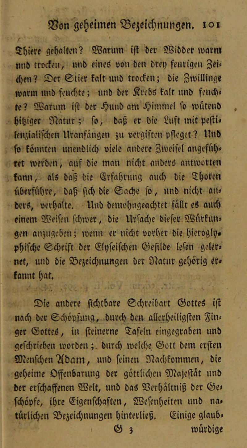 geheimen 5Bcj(!{cf}nungen» loi $blere gc^flltcn? SBnrum t(t t)ci- SBibber watm «nb trocf^ii, unb eineß üon ben brn) ffiitigeii 3«* d)en? £*ft 0ti«r folt unb trcrffii; bie Sroillinge roflrm iiub feuAte; unb bec Ävcbö fa(f unb ffUd)» te? SBarum ifl bcr ^unb am ^immcl fo mufenb ^t^igee S'iatuc; fo, bap et bie 2uft mit pejli» ffnjtalifd)en Uranfängen ju V5crgiftcn pfleget? Unb fo tonnten unenblid) oiclc nnbere ongeful)» ret merben, auf bie man nid)t enbevß antworten tonn, alß ba^ bie Srfof)rung and) bie 5^oren überführe, ba^ ficb bie 0acl)e fo, unb nidjt an» berß, oer^atte, Unb bemof^ngeac^tet fallt e8 oud) einem SBeifen fd)wer, btc Urfad)e biefec ^Bfirfun» gen anjiigcben; wenn et nid)t uorber bie [)ierog(i> p^ifc^c 0d)cift ber (Slpfcifc^en ©cfilbe lefen geler» net, unb bie S^eseid^nungen ber Slatur gcl)6rig er* tonnt ^at, 5>ic anberc (t.d)t6are 0c^rei6art ©otteß ift nftd) bet 0d)6pfung, burd) ben allct^eiligflen Sin* ger ©otteß, in fteinernc Kofeln eingegtaben unb gefd)rieben worbenbureb welche ©ott bem erften 50Ienfd)en Tfbam, unb feinen inad)tommen, bie geheime Offenbarung ber 96ttlid)en 53?ajeftat unb ber erfchaffenen 5SBelt, unb baß 23erf)Sltnig ber ©e< fd)6pfe, tf)ce (Jigenfehaften, SSefenheiten unb na» tutlichen SJejeid^nungen hinterlie^, Einige glaub» © 3 wurbige