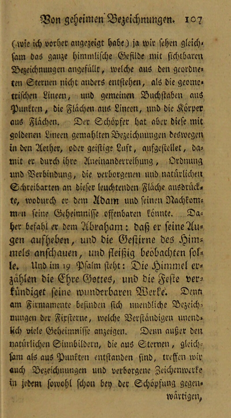 geheimen’107 ( wte i4) üorf^et mtgejeigt f)fl60 jo un’c ft’f)en 9(cid)< jötn Do» gauäe f}iniinlifcl)e ©cftlDe mit fic()t6ai’cu 22>c5cid)muigeti ongefiillt, i\)e(d)c ouö De» geoi’Dne» teti 0ter»cn nic()t ouberö cntfte^en, «(6 Die geome* trifcljen giueen, unD gemeine« 95ud)jtaben ouS gjiinftcn, Die Slod^en nus Sinccn, lUiD Die ^pvpet: flu» ölÄd)cn. See 0d)öpfcc l)ot nbcv Diefe mit golDenen ginecn gcmoOitcti 5&ejeid)nungcn Deßivege« in Den 2tet[)er, oDec geizige guft, oufgeftellet, Da^ mit ec Durd) i()rc 2(neinanDevceif)uiig / OcDnung «nD ?SevbinDung, Die ücvbocgenen lUiD notnrlid)eii 0d)ceibacten an Diefec leucfetenDcn SlW)e anöDvncf« te, moDnvd) ec Dem Jibam unD feinen D7ad)foms men feine föcf)eimnijfe offenbaten fonnte. ^ec befabi ec Dem ^ibrnf;om: er feine gen öuf^eben, unö bie ©eftirne beö nielsj nnjidjauen, unb ffeifjig beöt)nd}fen fof=« le, UnD im 19 fpfafm liebt: 53ie ^immel ec» jd^len bie ©§re ©ofteö, unb bie g’fRe fünbiget feine auinberbaren 2ÖerfV. Senn am ^itmamente befiiiDen gd) nnenbücbe S&cäeicb’ nungeti Dec 5?ij:|lerne, \veid)e iöeiftdnDigen «ncnD* üd) uicie ©ebeimniffe anjeigen. Senn nuger Den iiatndid)en 0innbilDevn, Die ouP 0temen, glcid)^ tarn a(ö auP ‘Pnnften entftanDcn finD, treffen mir and) 2Öe,ieid)iumgcn unD verborgene in jeDem fomobl fd;ou bep Dec 0d;6pfnng gegen» martige«;