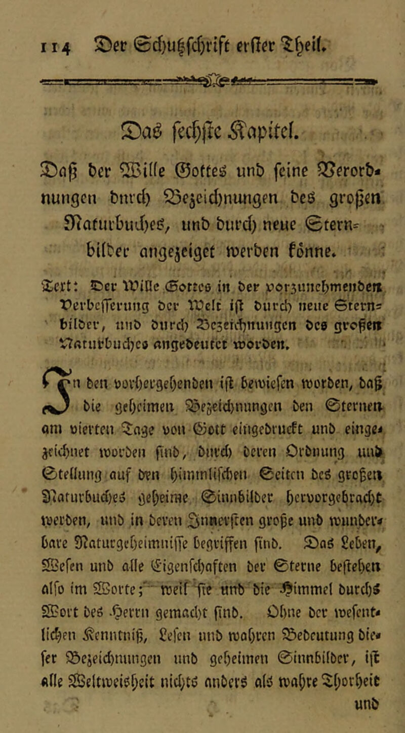 fccf}|tc Kapitel. t)er ®i((ß ©ofteö unb feine Q?eror&- nungcn bni’d) Sejcidjnmigen bcö großen Dtafuibud)?!?, unb biird) neue 0tern=^ ■ bdbee angejcigct werben fonne. 'Xcrtt iDcv It'iOc (Sottcö in ber ;c>c>r3uiie^mei>&cit fevbcffevung bei* Yüelc ig burd) neue Gterns fcilber, intb biirdj 25c3erc{)nungcn bC9 großen V?aturbiid}Co migebeufct «joi-bcn. . '* n ben bov()ergef)enben i|t bewiefen worben; bog bie gebfimeii 5?e5cid)nungcn ben ©tenua fltn tiierteu ^nge von ©ott eingcbiucft unb eingei jfid)net worben finb, bnrd) bereu Orbmnig uu{> ©tediing auf ben bnntnlifffien ©eiten bcö groget» 3'iaturbud)eö geheime ©innbiiber bet'jorgebracbt Vverben, unb in beven 2in«evfren grope unb wunber« bare 9?aturgcf)eimiujie begriffen fnb, Saö Jicben, SSefen unb alle (£igenfd)aftcn ber ©tecne beftebeii alfo tm SSSorte;' ' weif Htf utrb ’bte -^Jiinmel burd)S SBoit beö .^errn gemad)t pnb. Ohne ber wefent* licken ^enntnijj, £efcn nnb wobren SSebcutung bie« fer 95cjeid)nnngcn nnb gebeitnen ©innbiiber, i)! ftlle S5eltweiel)eit nic^tö anberö alsS wab^e ^borbeit unb