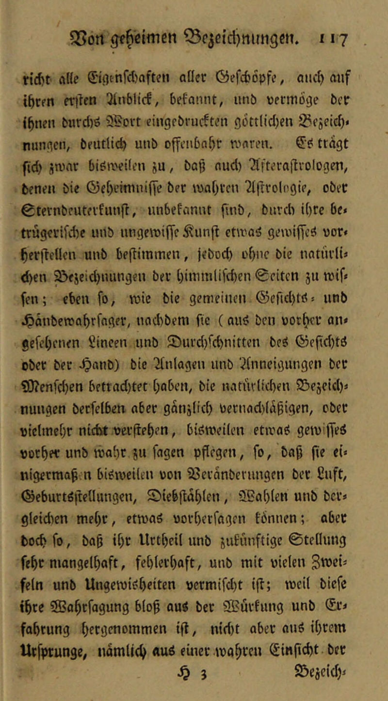 riijt ftl(e ©(lt-nfd)oft?n aücc ©efd)6pfi>, aiic^ mif t^Cfn fTilen Ülnbltcf, befamit, iinb vmnoge ber i^nen bwrd)ö 25ott eingpbrucftcn 9btt(id)en S^fftptd)* nungen, beutlid) unb ojfciibn&r n^orpn. tragt fid) itimr biöa'filon ju, baß nud) ‘2lftprai'lvologeii, betipii bie ©e[)emnii()e bet wahren ^Ifttolngie, obet Ctcrnbeutevfunft, unbefannt finb, bitrdr i()re be* trügevifebe «nb ungerotffc ^unft etwaö geuiijTcö vor» beritellcn unb beftimmen, jeboeb uf)nc bie natüvlU <f)cn 2>fjeid)nungeu bet l)immli|'d)en 0citcn ju reif» fen; eben fo, toic bie gemeinen ©efid)«» unb ^janberoabrfoget, naebbem fic (auö ben voKi^fV an* gefi’benen Sineen unb S)urd)fcbnttten beö ©e(td)tö obet bet ^anb) bie Ttnlagen unb 7(nneigungen bet ?D?enfcben bettad)tet baben^ bie natür(id)en 5Bejeid)» nungen betfelben nbet ganjlid) toetnfld)(Ä§igen, obet uicltnebt nicht uetfteben, bisweilen etwas gewiffeS Oütbet unb wabt ju fügen pflegen, fo, ba^ fie el* nigetmap n bisweilen uon 23etanbernngen bet £nft, ©ebuttS|tcOungen, S)ieb|tab(en, 3Sa[)(en unb bet* gleid^en me()t, etwas uotberfagen fbnnen; abec boeb fo, ba^ i[)t llttbeil unb jufunftige 0telhmg febt mangelhaft, febletl)aft, unb mit vielen fein unb Ungewisbeiten vetmifd)t ijl; weil biefe ibte SBabtfagung blo0 aus bet 55?utfung unb (£t* fobtung btcöt'iommen i(t, nid)t obet anS ihrem Utfptunge, nomlicb «uS einer wabren ^infiebt bet ^ 3 S^ejeieb*