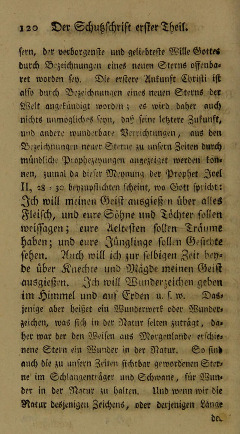 forn, b’t tt«6orijenjle unb (lelirbtpfte ?B?iüe ©ottf< bucc^ ©pjeicbnunge» eiiicö npiie» 0tcni6 offcnba« ret worben fcw. iDie erftcre 2liitutift t(t nifo burd) 35ejeicbnunAcn eincö neuen 0tecnö bef Ößclt angrhinbigt wovb.n ; e6 wirb bnber oud) tiid)t6 unmoglid)?^ fcpn, ba^ feine teurere unb anberc wunberbare !8cnicbtiingen, auö ben SScjeifbuiingen neuer ©torne su unfern Sritm burd) iuunblid)c '])top[)ejepungen ougeüetget werben fon« nen, jumal ba bieier ^Oiepnung bet 'l>rop[)et II, 28 > 3c bepiupfiid)ten fcf)eint, wo ©ott fprid)t: 3rf) n)ill meinen ®ei)I auegic^ n über alleö Sleifd), unD eure 0D(pne unb 'i6d)fer feilen meiffagen; eure 2icltc|len follen '^^rauinc ^aben; unb eure 3'j‘^9lbiqe follm ©efidjte fe^en. “Jlud) rcill id) ^ur felbigeii ben» bc über ^ned)te unb f)}idgbc meinen ©eifl öusgte^rn. ^d) mill ^unberteidKn geben im ^immcl unb eiuf 0rben u. f. w, £)aä* jentge aber beißet ein Sßunberwerf ober ®unber« jeicben, waö fi:b in ber Jlatur feiten jutrögt, ba* bec war ber ben >!Beifen auä ^Oiorgonlanbe er'd)ie* nene 0tern ein Sßunber in ber 37ntur. 0o fink flueb bie ju unfern Seiten ftobtbar geworbenen 0tct* ne im 0d)laagentrdger unb 0d)wane, für 23urt* ber in ber fT^ntur ui bo!t?u. Wnb wvnn wir bie SFlatur beöjenigen 3ei(^cn6, ober berjenigen Sünge bev '