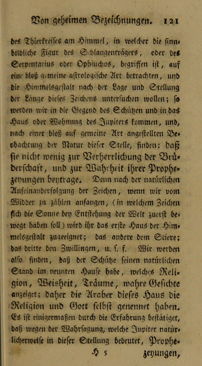 bc< ^^(«rfreifeö am tn metc^er bie (Imu bilöltc^c Si'lur bfä 0it)(an,afnn’Ä<?cr^, ober bei 0frpfiuanuö ober Opbtudjol^ begriffen ijl, auf eine bloß iv meine ajtrologifcbe 3(i’t betvaebten, unb bie -Oimmelsgeitalt nod) bei* ßage unb 0tellun3 ber £ange biefes Seicfernl untcrfud)en roonen; fo tperben mit in bie ©egenb beö 0d)ii^cn unb in bal ober ^obnung beö fommen, unb, iiad) einer bloß ouf gemeine 3frt nngcfteilten 5öe« cbad)tung bet Statur biefit 0tc((e, finben: bn^ ftp nid)t menig jur ^prf;frrljd)un9 ber 53iU' berfebaft, unb ^ur ®a^v^eit i^rer ^rop^e» jenungen beptrage. S>enn nod) ber natürlichen 2lufeinanbccfo(gnng ber 3cid)en, roenn mir vom Sßibber jn jAhlen anfangen, (in meld)em 3eid)en ftd) bie 0onne bep ^nt(lef)ung ber SBelt jucrjl bes megt haben fod) mtrb ihr bal er|te ^auä ber -Oim« tnelßgeftalt jugeeignet; baö onbere brm 0iiere; baö britte ben Swidin^ltn, u. f. f, SBir mevben fllfo finben, ba§ ber 0d)n^c feinen natm'lid)en 0tanb im neunten ^aufe [)abe, meld)el 9\e(i» gion, ®ei6|)eit, ‘träume, mnf^re©efiebfe «njeiget; bnfper bie 'Jfrciber biefeß ^aug bic Steligion unb ©ott felbft genennet f;aben» ift einigermagen burch bie Erfahrung befiotiget, bag megen ber 58?ahrfagung, me(d)f 3‘>pitPf notür« lid)ermetfe in biefer 0teBung bebeutet, ^ropf)e» ^ s jcbungen,