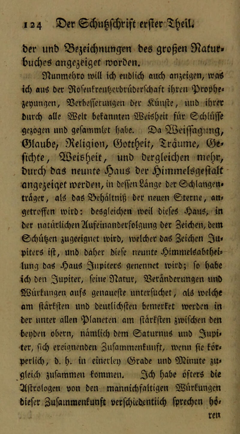 ber unb ^pjfirf)nungtn beß großen SRafur» bucbeö ange^cigeü morben. 2flunmet)ro n>i(l id) eublic^ oud) anjetgen, wcd td) au5 bec iKofeiifrcii^cvbrüberrcbaft if)ren ‘Propre« jepunom, SBerbefferun^cu bec 5?'uuil:e, unb iftrec buvcb alle SBclt befantuen SBeiöl^eit fiir 0d)(t'i|Te gejogen unb gefammlet f)aOe. ®a ©eifftujung, ©Iflube, Religion, ©ctt^eif, Traume, ©c» fid)tc, unb bt'r9(eid)en nief^r, burc^ baä neunte i^iiuö ber ^immefesgeflalt öngCijetgef n^erbeti, in bc|Ten2dnge bec 0d)langen» trdger, alö baS S&e()d(tnij3 bec neuen ©terne, an« getroffen wirb: beö9(eid)en weil biefeP ^au^,. in ber natürlidjen^fufeinanberfolgung bec Seitften, bem ©d)u^en jugeeignet tDtcb, tnelcbec baS 3eid>en 3u» ptter^ tjl, unb ba()ec biefe neunte ^tmniel^abt^ei» lung baö ^auö 3upiterö genennet wirb; fo ^abc id) ben Jupiter, feine fflatur, ^eranberungen unb Sßürtungen auf^ genauefte unterfud)et, ali welche am (idrfllen unb beutlid)ffen bemeefet twrbcn in ber unter allen ‘Planeten am (tdrfflen jwifeben ben bepben obern, ndmlicb bem ©aturnuö unb Supi» ter, flc^ ereignenben 3nf<unnuuitunft, wenn fte for« perlid), b. in einerlei) @rabe unb ?0?inute ju» gleid) jufammeu kommen, 3^^ oftecö bie 3((tcologcn von ben mannid)faltigen SBurfungen biefec Bufammenfunft petfd)icticntiid) fpredjcn