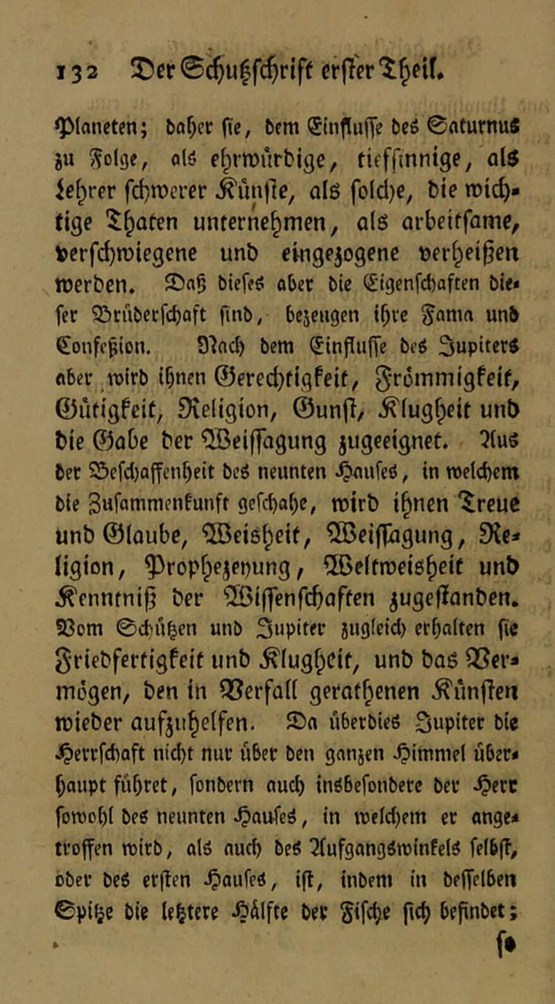 ^Planeten; böf)cc ftc, bem (Jinflune bcö ©flturnu« iu ^olge, alö e^rrourbige, tit'ffinnige, als ie^rer fcf)n)crer ^ünjlc, alg foldje, bie »Dtc^- tige unternehmen, als arbeitfame, Verf(^n)iegene unö eingejogene tjerhei§eit ttJerben. aber bie (Sigenfebaften bie* fer Sirübeefeboft jtnb, be5c«gen i^ve §ama unb ^onfr^ion. S'incl) bem (Jinfiufie beö Jupiters Aber wirb ihnen ©erechtiqfeit, ^^Tommigfeif, ©ütigfciü, Dveligion, ©unfi/ Klugheit unt) bie ©abe ber '5öeij]agung jugeeignet. 5(uö bet 25efd)affenheit bcö neunten ^ufcö, in weichem bie Bnfunimenfunft gefc{>a()e, roirb i^nen ^reuc unb©loube, ®ei8heif, ®eifp3gung, 9{e* ligion, ^rophejet^ung, ^ßeifmeigheit unt) ^enntni^ ber ^Biffenfcbaften jugefJanben. 93om 0d)nben unb Snpitec jug(cid) erhalten fic griebfertigfeit unb Klugheit, unb baS Q5er* mögen, ben in Q3erfa(( gerothenen ^ünfTen roieber aufjuheifen. ©n überbiefi Jupiter bie ^errfd)aft nicht nur über ben ganjen Fimmel über* haupt führet, fonbern nuch inöbefonbere ber ^erc forochl beß neunten .^aufeß, in weld)em et ange* troffen wirb, alß auch beß ^(ufgangßwinfelß feibft, ober beß erflen ^aufeß, ig, inbem in beffclben 0pif?e bie (entere ÄÜIfte ber gifche jtch befinbet; f»