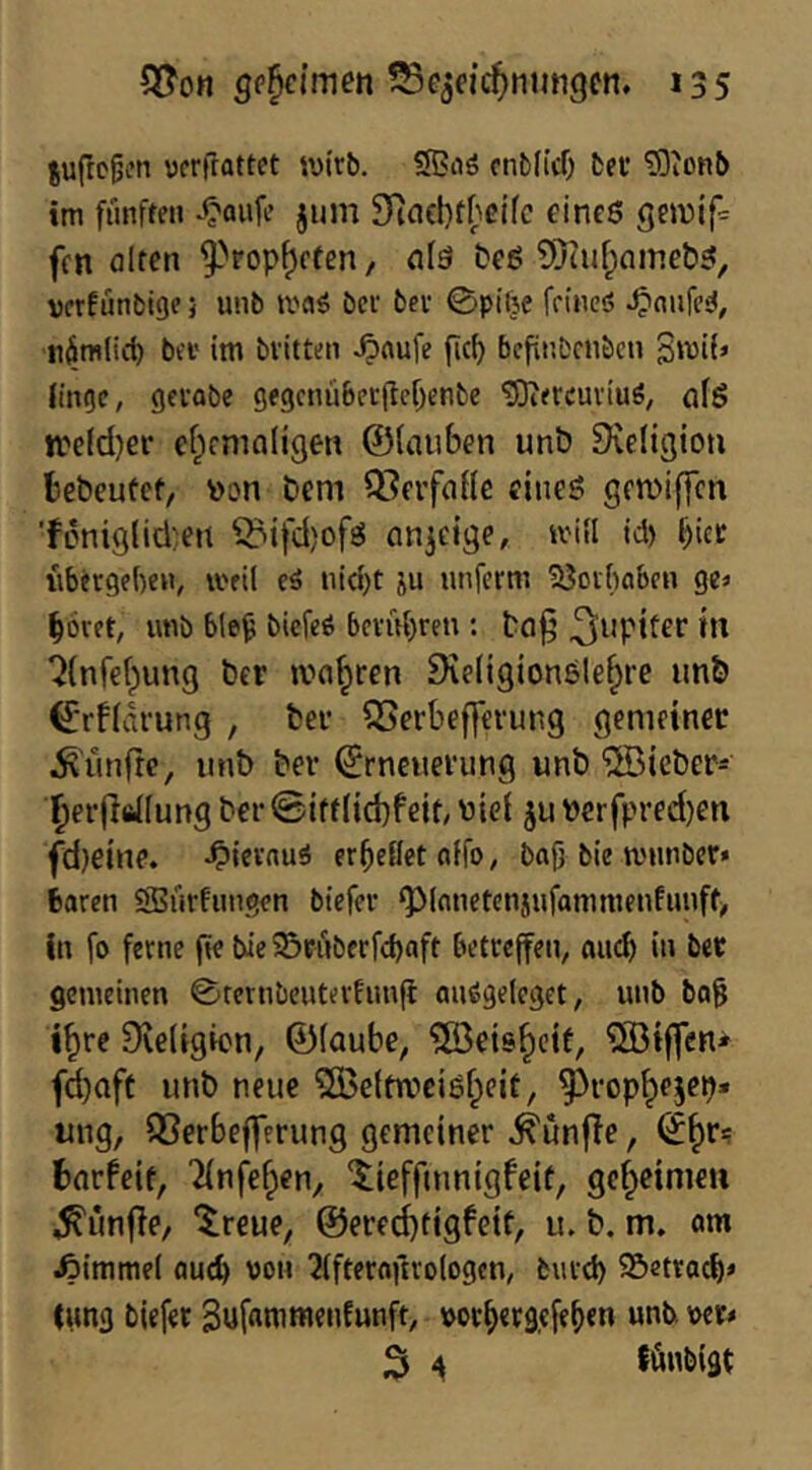 juftc^en ycrfrattet wirb. SBaö cnb(id) bfi* ^Jonb im fünffen jum 9]ncl)t|)cifc eine6 geivif« frn alten 9-^rop^cren, alä t?cö 5)iuf;)Qmeb5, vcrfunbig?; unb bet bet 0pitje feineö ^nnfcsJ, nömliit bet im bvitteii ^aufe fiel) befiiibcnbcu Bwü» finde, getflbe gegcnübetiM^enbe ^etcutiuö, afg trefdjer ef^emnligen ©(auben unb Dveligion bebeufet, »on bem ^leifaHc cineö gemiffen ■foniglidjen 55ifd)ofg an^eige, »vill id) bict iibetgeben, weil eä nid)t ju nnferm 53otbaben ge« bötet, imb ble^ biefeö bctuf)ren : baj’ t*' ‘i{nfe(;)ung ber magren Diellgionele^re unb (£’rf(drung , ber 5Serbef]erung gemeiner fünfte, iinb ber Erneuerung unb lieber«' ^erjlfiflung ber@iff(id)fejt, uief ju t)crfpred)en fd)eine. -Oievnuö et^eflet offo, bag bie mimber« baren SBrirfiingen btefet ‘planetenjufammenfuuff^ In fo ferne ge bie Srnbetfebaft betreffen, aueb in ber gemeinen ©rernbeuterfimg anögeleget, unb ba^ l^re Dveligicn, ©(aube, 5öeis^cit, ?ö3if|cn» fd)aft unb neue 5öe(tn?cigf;eit, ^rop^ejep* ung, QSerbefferung gemeiner ^unfle, E^r= barfeif, 'iinl^ef^en, ‘$;ieffmnlgfeif, gef^cimeii ^iinfie, ^reue, @ered)figfeif, u. b. m. am Fimmel auch von 2(fteroftro(ogcn, biitd) Söetracb* lung biefer Sufßnui'ieafMaft/ »orbergefeben unb »er« 3 ^ fönbigt