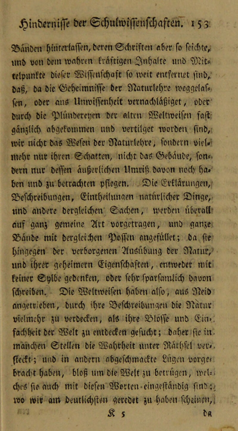 ^inbcrntfTe ©c^u{n)i|]l>nfc^aftcnT 153: 95ant)cn ^ttUcrfajTen, bcron ©itrifteii «ber fo fcidue,; luib von bein ronbren br^iftigcti telpunfte bi?frc S?iiTfnfcboft fo weit entfernet |uib,, bag, ba bte '©ebcimniffe b« ?)'iatuclef)ve roeggdaf«. fen, ober «nö UtmM)Tenf)eit vernad)lÄ6iget, ober burd) bie <plünbercpfn bev flltcu ®eltit)eifen fall: gaiijltd) nbgefoimnen nnb vertilget ivorbcu finb, wir nicht ba5 ä?efcn ber 31aturlel)ve, fonbern viel»' mehr nur ihren 0d>ntten, tiicht baö ©eb^ube, fon«. bern nur beffen äußerlichen Umriß bavon nod) ha» ben unb ju bctrad)ten pflegen, Sic d'vElärungen, S&cfd)reibungen, (Sintheilunaen natürlicher Singe, unb onbere berglcid)en 0ad)cn, tverben überall- fluf ganj gemeine 2frt vorgetragen, unb gan^e 95anbc mit bcrglcid)cn Q3o(fcn angefüllet; ba fte hingegen ber verborgenen 2fuöübung ber Sllatur,' unb ihrer geheimem (5igenfd)oftert, entmebet mit feiner Splbe gebenfen, ober fehr fparfamlid) bavon fd>reiben. Sic ®eltmeifen hoben alfo, au6 91eib nngetrieben, burd) »hte Sefchreibungen bie 91atur vielmehr ju verbeefen, alä ihre Sl6|Tc unb ^in. fachheit ber ifficlt ju entbeefen gcfud)t; baßer fie in. main^en ©teilen bie SBahrßeit unter ^lürhfel ver<, ffeeft; unb in anbern abgcfd)macfte £ügcn vorges bradn haben, bloß um bie Sßelt ju betrügen, meU. d)eö fie auch mit biefen ^Berten-eingeltanbig finb:^ wo wir am jbeutlid)jlei> gerebet ju hoben fcheineti,i Äs b«