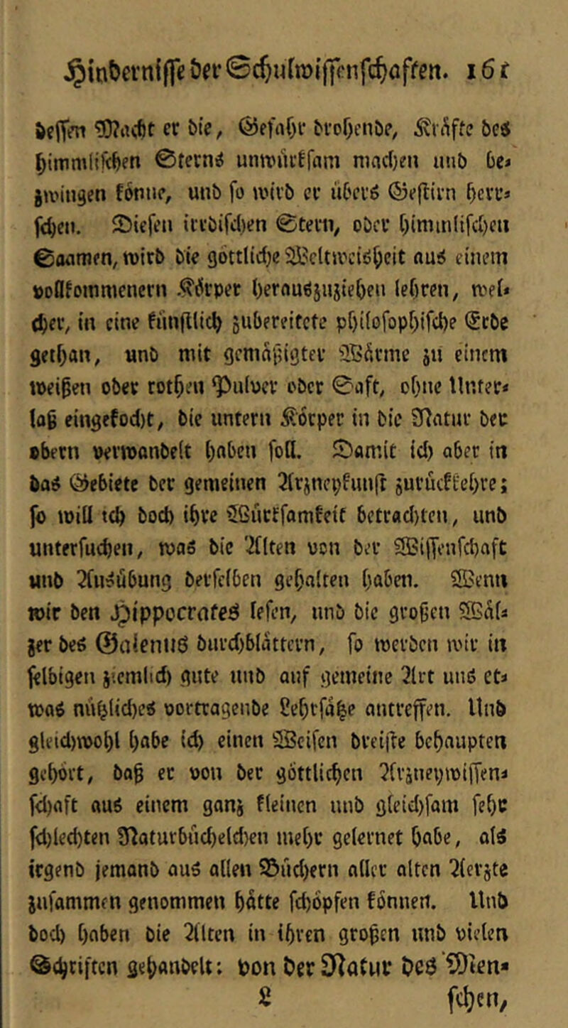 $inbevn{ffe öei* 0c^uTtt)i|jcnfc^offcn. 16 r &cjTm er bte, ©efaOr brof)cnöe, itii’iffe be« ©ternii untviirffam niac(}rn imb be> gu'ingen foniic, unb fü wirb er Ü6erö ©eflirn f)£rrj fe^e». Siefen iii'bird)en ©terii^ ober [)imin(ifd)cu ©oiimen^roirb bie gottlidje SBcttJvciö^cit «ui einem »ollJommcnern .^ilrper ()ernuöjujief)en (efiren^ roei» el)eiv in eine fuuftlic^ jubereitete pf)i(ofop[)ifd)e (5tbe getf^an, unb mit gemafjigter üBÄrme ju einem tpei§en ober rotten ‘Pnipcr ober 0aft, ofmc Unter* lo6 eingefodjt, bie untern i?orper in bie 97ntur ber »bftn ueriponbelt ()nben foH. Samit id) ober in bo^ ÖJebiete bet gemeinen ^trjnephmft jurücftei)re; fo will bod) i^ve 5ßütffomfett betrfld)ten, unb unterfueben, tvaS bie 'iUten von ber Sfßijfenfcbaft unb 2fu?übung berfeiben gehalten (;abeti. S>enn wir ben Jpippccrnfeö refen, unb bie gro9cn jer bes ©alenitö buvd)blattcrn, fo werben wir in felbigen i’.cmlid) gute unb auf gemeine 2lrt unö et* maß nu(^(id)e« oortragenbe ßebtfa^e antreffen. Unb gleid>»obl t)abc id) einen SBcifen bvei|le behaupten gebort, ba9 er pon bet göttlicben ^fränepmiffen* fd)aft ttu6 einem ganj fleincn unb g(eid)fam febc fd)led)ten ?naturbncbeld)en me()r gelernet bnbe, olä iegenb jemanb auä allen 95ud)ern aller alten 2(erjte jufammen genommen bötte fd)6pfen fönnert. Unb bod) bnben bie 2Utcn in tbren gropen unb pielcn ©ebriften gebanbelt; uon ÖerSRaCnc Oeö 5)ten«