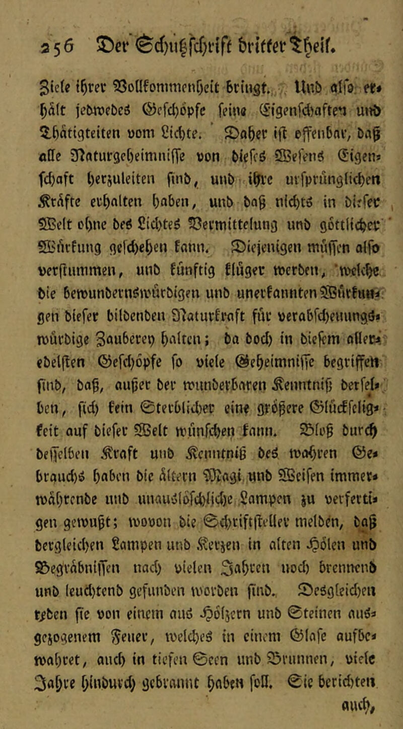 3 50 ^ei* ^d)u|fcf)nff brtffer giefe i^rec 5So(lfi>mnipnf)eit 6ci»ät.. Uuö alfu; tt» ^<i(t jetwfbcö ®cfd)6pfc fein« (£igenfd)aften unö $,6nttgtetten vom ßic^te. 2)fl&er ift effenbni', ötle inaturgct)einmt(fe von biefcö iSSefenö (Jigens f(d>aft l)erjuleitcn finb, unb i^Fvc uvfprünglic^en .^rdfte cu^rtlten i)aben, unb bog nid)t6 in birfec , SBelt of)ne beS Sid)teö !öemitte(ung unb gottltcbev ' SBiirfung gcfd)e^en fonn. fDiejenigen muffen alfo vetrtummen, unb funftig flöget tvcrben, 'tvelc^ feie berounbeinömfirbigen unb unei'fomitenSfBurfHin. gen btefet bilbenben a'Jatutfwft föc verabfd)eming!}« ivutbige polten; ba bod) in biefern oflet^ ebeljlen ®efd)6pfe fo viele ©e^eimniffe begriffen finb, bog, äuget bet munbetboren ^enntnig berfel* ben, fid) fein 0tetblid)ec eine größere ©lucffclig* • feit auf biefer SBelt miinfcgen fonn. Sölog bure^ beffelben Ä'roft uiib ^^enntniß beä tvirf)ren &e* broud)ö bnben ble öltern fÖJogi.unb 5S>eifen immet* tvagrenbe unb uuou>olöfd)ljd)e Sompen ju verfertt* gen gemußt; movon bie 0d)rift|fellev nielben, bog bergleid)en Rampen unb .Stetten in alten ^ölcn unb 9&egrabniffen nod) vielen S^^t’cn uod) btennenb unb leud)tenb gefunben morben finb. föcägleid)eu teben fic von einem ouß ^öljcrn unb 0teincn auö« gesogenem ^euct, meld)eä in einem fölofe aufbc< mogret, aueb in tiefen 0ccn unb 55nmnen, viele 3abte glnbutd) gebrannt gaben foH. 0ic berid)ten flueg/