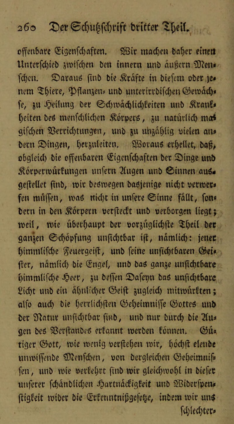 200 j!>er 0c^u^fcl}riff brttfer ojfenbatc (5l3cnfcl)aften. SSir mac^cu ba^cc etneti Untetfdjtcb iwifcben ben tnnern unb äußern ®eiu fd)cn. ©avaus finb bte Prüfte in bi?fcm obet je* nem ^^tece, ‘Pflansen» unb untcciccbifdjcn @e»dc^* fe, iii Reifung bet ©d)rodcblid)feiten unb Äcanf* f)eit<n beö menfd)üd)en Ädrpecö, ju natdrlid) ma* gifd)en 'j8eccid)tHngen, unb ju uhjdf^lig vielen an» becn ©tngen, Ijetjuleiten. SSovau« ctljellet, ba^> obgleid) bie effenbaven ^igenfe^aften bec Singe unb Äocpecwüi'fungcn unfern klugen unb ©innen aus* gcj^etlet finb, »iv beöroegen baßjenige ni(^t vertvcc» fen mdlTen/ was ni<I)t in unfere ©inne fdllt, fon« becn in ben Körpern perfieeft unb verborgen liegt; tveil, roie überfjaupt ber vorjuglic^flc ^^eil bec ganzen ©c^opfung unfidjtbac ifi, ndmlicb: jenec ^itnmlifcbe ^euergetjb, unb feine unfiebtbaren &ei* fter, ndmlid) bie (Jngel, unb baS ganje unfiebtbare ^immltfcbc 4>eer, ju befTen Safepn baß unfid)tbarc Siebt unb ein d()nlfd)et ©eifl jugleid) initnnirften; olfo aud) bie f)errlid)(ten ©eljetinniffe (SotteS unb ber Statur unftd}tbar finb, unb nur burd) bie 2fu» gen beß ?8erflanbeß ernannt werben fönnen. ©ü* tiger ®ott, wie wenig perflefjen wir, [)6d)ft elenbe unwifTenbe ?Dtenfd)en, von bcrgleidien ©ebeimnif# fen, unb wie »erfebet fiiib wir gleid)wobl In biefec utiferer fd)dnblid)en ^artudifigfeit unb 5ffiiberfpcn» ftigfeit wibec bie (Jrfetmtnl^gefe^c, inbew wir uns fd^ledjter»