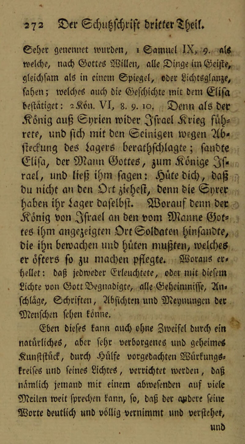 ©ef)cc geticmiet mivben, i 0amuel IX, 9. «(< K^eld)?, nac^ ®ottfj5 3BilIcn, alle JDinge im föcijle, gleid)fam alö in einem ©piegel, ePec £id)tö3tnnie, fa^en; tve(d)c6 aiicl) bie ©'ef(()id)tc mit bem ^lifa ltep:atigct: 2Äon. VI, 8. 9. 10. $Dcnn qIö ^cc ^onig au^ 0i;ricn tüiber 3^frael ^fieg fu^= reff, unb fic^ mit ben 0cint9en wegen %b» flecfung beö iagei’ö ()ei-at§fd)Iogte; fanbfe (Jlifa, ber COIarm 0ottcß, ^um Könige 3if* rael, unb lief} if;m fagen: ^ütebid}, ba^ bu nic^t (in ben Ort aiefped, benn bie 0i}i’€C ^aben i^r iager büfelbjl. ^SBorauf benn bcc iConig bon ben bom SOIcinne ©ot« teö if;ni angejeigten Ort @olbnten §lnfanbfe, bie i§n bewadjen unb ^üten niu^fen^ ibeld)eö er öfters fo ju niad)en pffegte. Sßoran^ ec* {)ellet: ba^ jebmeber ®i'Ieud;tete, ober mit biefem . Sichte oon ©Ott S^eßnabigte, alle ©ebeinmifle, 2ln» fcblage, 0d)ciften, 3lbgd)ten unb ?Dvei;nungcn bec ^lenfdjen feljen tonne. (5ben biefeö tann and) of)ne Swetfel bnreb ein natnvli(^efi, ober fef)c uerborgeneö unb geheime« Äungjlöcf, bued) ^ulfe uorgebaebten SSürfungSä treifeö unb feineö Sid)tcö, uectiebtet werben, ba0 nÄmlid) jetnanb mit einem abwefenben auf uicle ?!0icilen weit rpred)i’n tann, fo, bnb bec Oiibcre feine SESocte beutlicb unb völlig vernimmt unb vevjlcbcf.