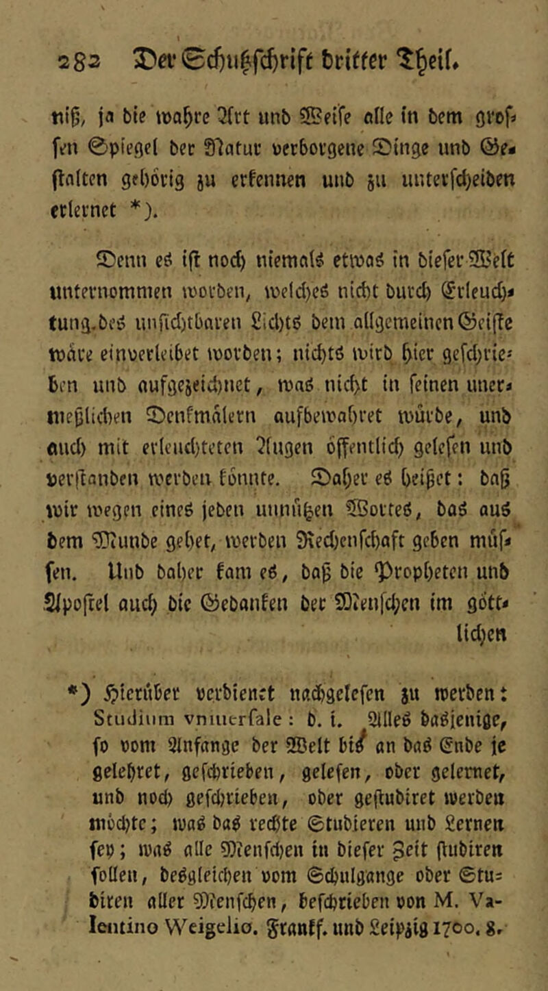 ja bte »Do^re 3(rt unb ®ftfe olle in bem gref» fm 0pieöel bec Slatuc wrbovgene Singe unb ©e* (tniten gfl)6fig ju erfennen unb ju uutevfdjeiben etUinct *). Senn eö ifl nod) niemals etivaä in biefef SBelt «ntevnomnten \votben, weld)cö nid)t buvd) ®i-leud)< tung.beö unjid)tbai-en £id)tö bem aligemeiucn ©cijle tudve cinoctleibet movben; ni^tö mirb ^iec gefd^vic-' ben unb oufgeieid)net, maö nic^t in feinen uneci luejjlaten Scnfmalern aufbemabret tvüi'be, unb flud) mit ev(end)tcten i^fugen offentlid) gelefen unb »erjtanben werben tonnte. Saber eö beipet: bnfj wir wegen eineö jeben lumn^en SQoiteö, baö aus bem 'iPiuube gebet, werben SKed^enfebaft geben müf« feu. Unb baber tarn eS, bap bie ‘Propheten unb Stpoftel flueb ,bic ©ebanfen bec SOteufd;«! im gott* tid}en *) ^)tctnber pcrbienct itfldbgelcfcn $u werben t Studium vnmcrfale : b. i. SllleS baSjenißC, fo vom 3Infrtngc ber SBelt bi/ an baS Snbe je flclebret, gefebrieben, gelefen, ober gelemet, unb nod) gefd)rieben, ober gejtubiret werben mbepte; waS baS rechte ©tubieren unb Semen fep; WrtS alle ?0ienfd)en in biefer ^^it l^ubiren follen, beSglekben vom ©^ulgange ober ©tu: biren aller 9)fenfcben, befeptieben von M. Va- leiuiiio Weigelio. granff. unb Seipiig 17C0. g.