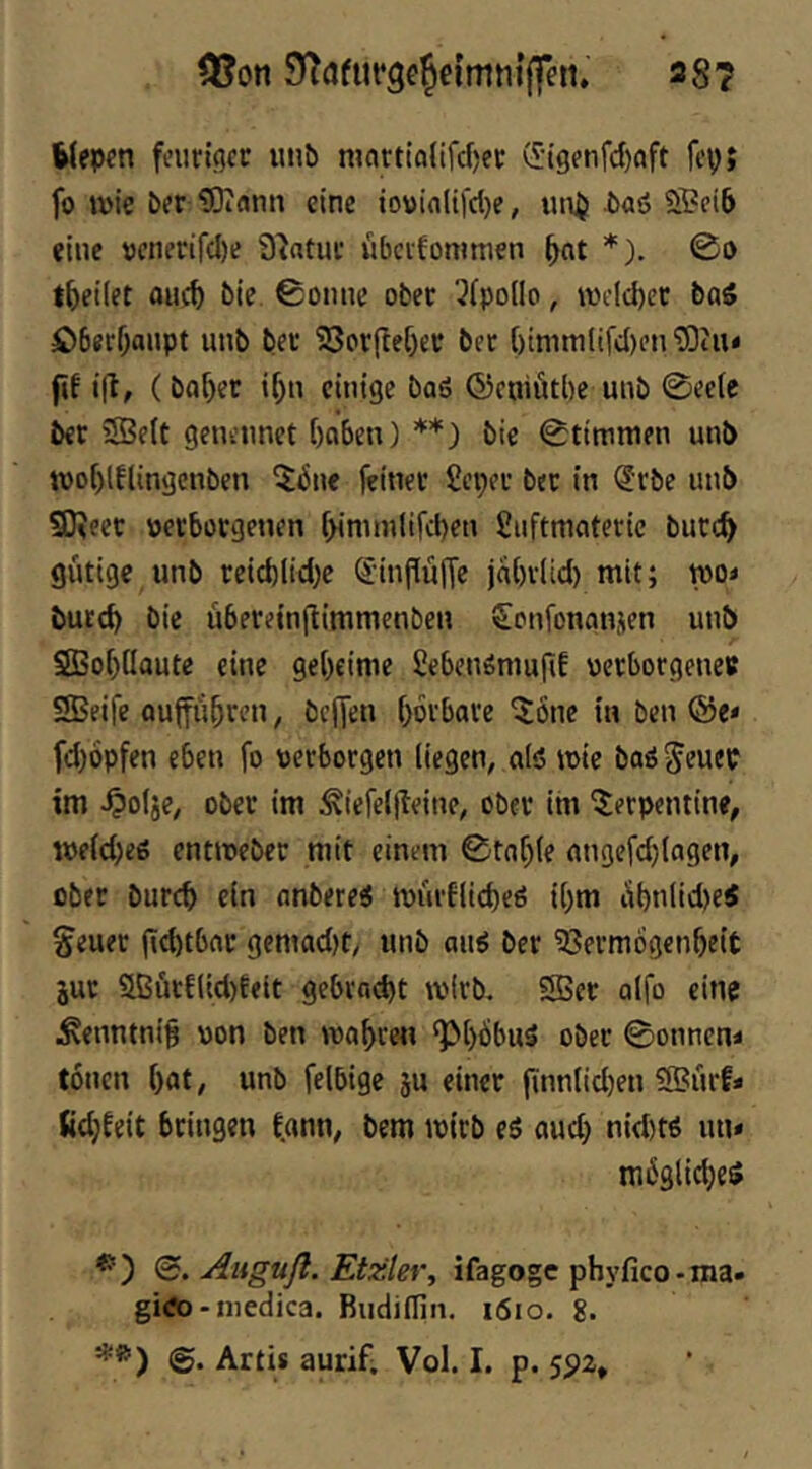 05on 38? Wepen fnirtgcc unb martialifcf)ei: d-igenfd)oft fep; fo wie ber tOJamt eine io\)in(ifd)e, im^ baö ÖPeib eine »cnerifd)e Statue wbcifonimen ^nt *). 00 t^eilet OHC& bie 0oinie ober ^fpollo, wcld)ec baS £)6er0aiipt unb ber 93or(lef)er bec ()mim(tfd)t’n ?Otu< fif i|t, (bab^f einige baö ©cniötbe unb 0ec(c ber 5Be(t genennet hoben) **) bie 0t{ninifn unb wo[)lflingenben ^bne feiner Seper ber in (?rbe unb 9)?eer »erborgenen [)innnlifd)en fiuftmoterie burc^ gütige unb reidjlid^e SinfiüfTe johriid) mit; wo« burch bie überetnjlimmenben £onfenan,;en unb SBohüoute eine geheime SebenömufiE verborgene« SBeife oujführen, helfen hoi'bore ^onc in ben fd)6pfen eben fo verborgen liegen, olö wie boö Jeuep im ^olje, ober im ^iefel(leine, ober im Serpentine, weid)eg entweber mit einem 0tohle ongefdjlogen, ober burch ein onbetei würflicheö ihm ühnlid)eS Seuer |id)tbor gemad)t/ unb au6 ber ^öermogenheit jur 51ßütf(id)feit gebrnd)t wirb. SBer olfo eine ^enntni§ von ben wohren ‘PhbbuS ober 0onnen< tonen hot/ unb felbige ju einer finnlid)en 9Bürf* fid)feit bringen fonn, bem wirb es oud) nid)ts un* mögliches <B. Anguß. Etzler, ifagogc ph\’fico-ma. giÄ)-medica. Rudidin, i6io. g. Artis aurif; Vol. I. p. 5512,