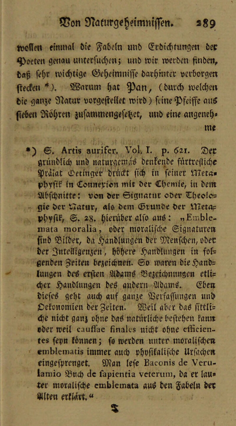 Q[?on SfTafurge^n'mni'ffen. «89 nwllen efntuaf 6ie ^a6c(n unö ®l•5tcf)fu^(^en 6ec ^octeH getiau unterfudjcn; unö roic werben frnben, fefjr wichtige ©ef^cimninv boc^hner »erborgen (teefen *). S5arum ^at ^an, (burd) weldjen bie ganje Sfintur »orgefreHet wirb) feine‘Pfeiffe peben 3\6f)rcn jufammengefe^ct, uub eine angenef)» me •) Artis aurifer. Vol, I. p. 6zi. 25ec gtünblid) unb n«turgemd^ benf’enbc fürtrcfltcbr ^rdlat 0ftinget brneft ficb in VHet«» pbyftF in Counejeion mit ber Cbemic, in bem abfebnitte: von ber ©igimttir ober €beofo= gic ber Watur, «lö bem (Btunbe ber VTZetn? pbyfif, ©. ag. ^ierviber «Ifo auö: „Emble- mata moralia, ober moraUfcl)e ©ignaturen fitib Gilbet, ba i?anb(ungen ber 5)Tenfcben, ober ber SntPDigeuien, f)bt)eve .^«nbliuigen in fof- genben feiten beaett^nen. ©o »varen bie5;tnnb= lungen bc^ erften Sibamö Se^etebtutngen etlis <bet ^anbliingen beö oubern Sibain?. Sbeti biefciS gel)t aud) auf ganic iSerfaffinigen unb £)efonomten ber feiten. SEeii aber baö fittlis <be niebt ganj ebne baö natnrlicbe beheben fann ober roeil c.iuflae finales nicht ohne efficien- tes fepn fbnncn; fo werben unter moralifchei» emblematis immer audj phPfif^üRbe Urfa^en eingefprenget. 9)ian lefc Baconis de Veru- lamio iBuep de fapientia veterum, ba er laU» ter moralifcpe emblemata au^ ben fabeln bep Sllten erfiart, $