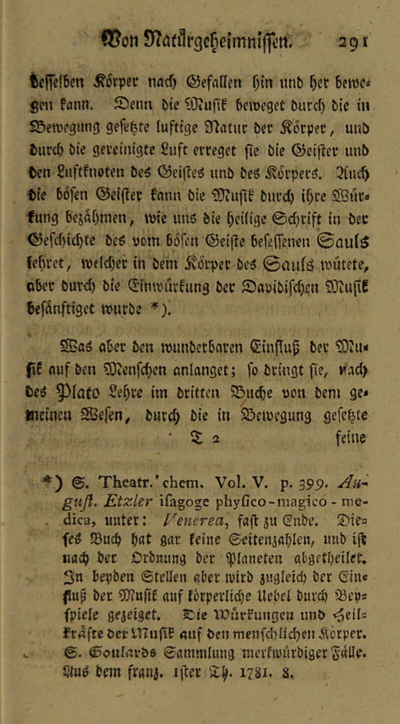teficfBm ^6rpet; narf) ©efaficn Otn unb ^cc betpcn gen fann. Scim bte ?)3iufif beroeget burd) bic tn SS>ett)pgimg gefegte (ufttgc Sfiatuc bcc Äorper, unb turd) bic gevcititgte Siift evcegct fic bic ©eifrcr unb ten Siiftfnotcn bc5 ©ciilcö unb bcö ^oipeusJ. 3(u<^ tic bofen ©eifiep fnnn bic tOiufif buvd) i()rc fung bcjftf)men, wie unö bic ^eilige 0d)tift in bec ©cfd)ic^tc bc6 vom böfen ©eifle befenenen ©au(5 Jebret, wjld)cc in bem 5vcii-pec bc5 ©aidö wütete, obec burd) bic d-inwürfung bec SJauibifdjen üOlufiC befünftiget würbe *), S5aä ober ben wunbetbnren dtnflu^ ber tOlu« f E fluf ben ?0ien[c^cn unlanget; fo bringt fie, u'ad) tei 9^(afo Sf^ve im britten SS-.uebe von bem ge* tneincu SSefen, burd; bie in Bewegung gefegte ■ 2 feine Theatr.'ehern. Vol. V. p. 399. An- guß. Etzler ifagoge phyfico-niagico - me- . dicp, unter: f''encrea, faft ju dnbe. ®ie= fe^ SBueb bflt ö<tr feine ©eitenidblen, ii% iiflib ber Orbnimg ber ipinneten abgetbeilet* Sn bepben ®tel(en «ber ivirb jiigletd) ber ein* fuf ber 9)?ufi£ auf forperlidje Uebel bnrd) 58ep= fpiefe gejeiget. 2Die irürFimgcii un& <o^iU fraftc öcr HTtifiE «uf ben menfd)Ud>cn Äörper. V ©ottirtvöo ©ammlnng nievfivürbiger §(uö bem ftfliii, ijter 2^. 1781. 8.