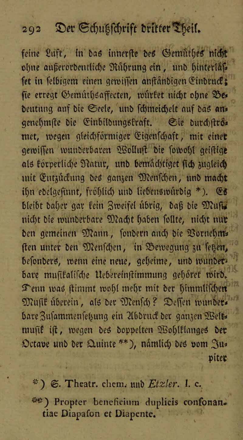 2 92 ^ev ©c^u'lfcfjdff fcrrffer^ir feine Siift, in baö innerflc be6 ©emfitf;e^ ni^ cl)ne aupeiorbentlic^e 9ltU)run9 ein, unb ^iiitedäf* fet in felbigcm einen geroilTen onifÄnbigen (Sitibru(f { fte erregt ®emiLtt()önjfecten, würfet nic^t ot)ne 23e» beutnng ouf bie 0eele, unb fd)meit^elt nuf baö an* genef)m(le bie C'inbilbung^frnft. 0ie burd)flr& tuet, wegen gieiebfornüger ^igenfe^oft, mit einet gewiffen wunberbaren SSoilnfl bie fowo()( geiftigt olö f6rperlid)e 97ntur, unb bemüd)tiget fid) jugleid) mit ^utjücfung beö gonjen ^9ienfd)en, unb mftd)t if)n ebeigefwnt, fvof^iid) unb tiebenöwnrbig *). bleibt bof)er gar fein Sweifel übrig, baü bie ?0iufw nid)t bie wunberbare ?0iacbt f)aben follte, nid)t mit ben gemeinen ^ann, fonbern and) bie ?8ornc^nra (ten unter ben ^enfd)en, in 95ewcgung ju fe^en, befonberö, wenn eine neue, geheime, unb wunbet^ bare muflfalifd)e llebireinffimmung gef)6ret wirb, JTenn wasS (timmt wo^i mef)r mit ber f)immlifd)ert ^ulif überein, alö ber ’DJJenfd) ? Seffen wunbet« bareSufammenfe^ung ein Tfbbnuf ber gaujenSBeit* mufif ifl, wegen beö boppeltcn iSBof^lflangeä bet Ortate unb bet Qiuinte **), nümlicf) beö »om 3«* pitet *') ©. Theatr, ehern.' mib Etzler. I. c. Propter beneficium duplicis confonan« tiae Diapafon et Diapente.