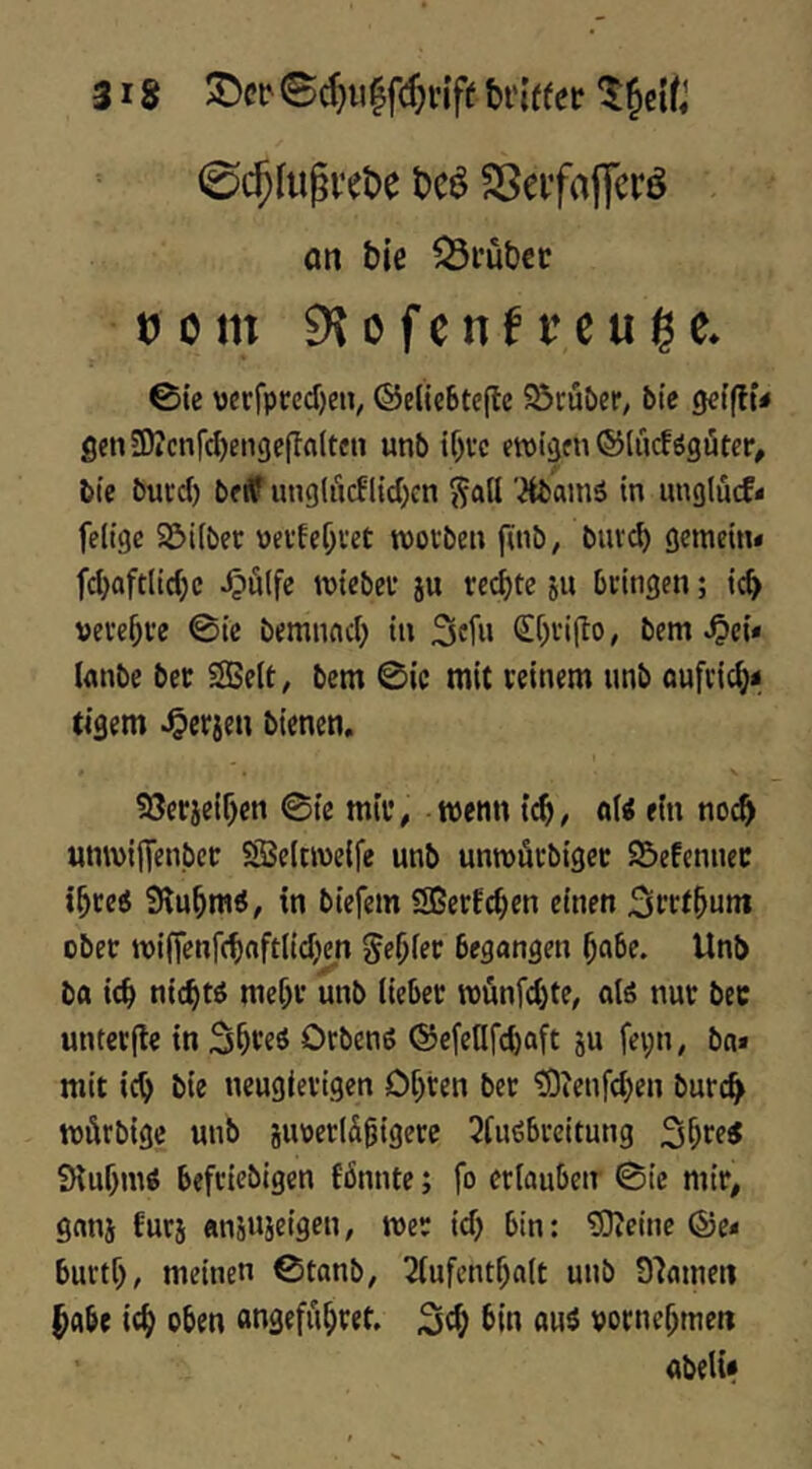 0c5fii^vet)e SSeifaflfcrö on bie Q3i*ub€i! tj 0 m 9^ 0 f e n f r c u lg e» @ic verfpt;cd)eiv ©elicBteflc ^öruöeP/ btc 0<?t(lü genSDicnfdjengcpflltcn unb ewigen ©Uicföguter, bie bued) betf img(ucfl{d)cn j?att '^amä in unglücf* feltge Söiiber uevfe()vet woiben finb, buve^ gemetni fd)aftl(d)c J?ulfe wtebei* ju rechte ju beingen; ic^ veve^ve @ic bemneid; in ^efn Sf^i’ifto, bem .^ei* Innbe bec SBelt, bem 0ic mit reinem nnb öufcic^ii tigern ^erjen bienen, ?8e«:ieif)cn 0{e mti^ wenn tc^; oi« ein noc^ «nwijTenbcr SSSeltwelfe unb unwäcbigec 95»efcnnec i^ce6 in biefem Sßerfc^en einen ober wi(Tenf(^nft(id;)m genfer begangen ^abe. Unb ba it^ nic^w mef;r unb lieber wünfdjte, atö nur bec untcrjle in Orbenö ®e[enfd)aft ju fepn, bn» mit ic^ bie neugierigen Olsten ber tÖienfdjen burc^ würbige unb jiwerlä^igerc 2fu6breitung iKuf)m< befeiebigen fbnnte; fo erlaubetr 0ie mir, ganj furj ansujeigen, wer id) bin: 5)teinc ®e* burtf), meinen 0tanb, 2lufcnt^a(t unb 8'Jameti ^abe oben «ngefii^ret. bin au$ vornehmen abeli«