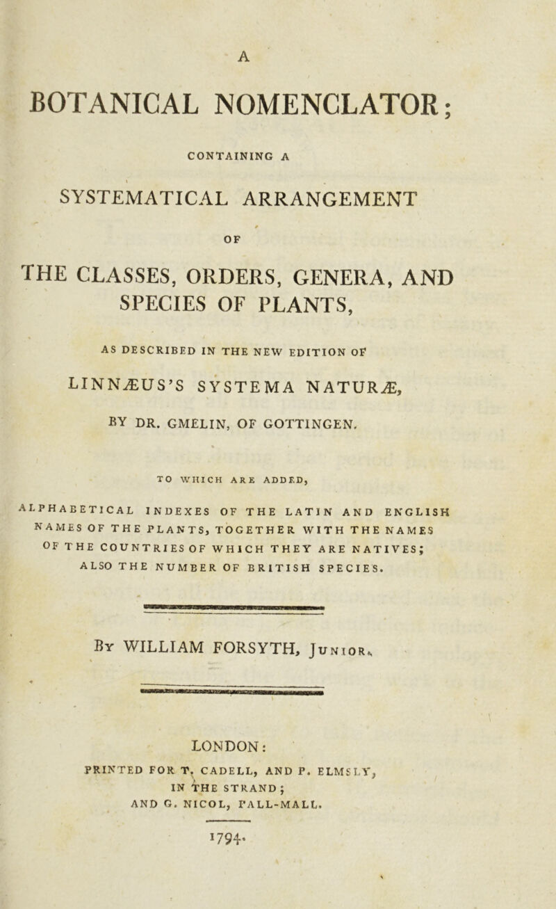 BOTANICAL NOMENCLATOR; CONTAINING A \ , SYSTEMATICAL ARRANGEMENT THE CLASSES, ORDERS, GENERA, AND SPECIES OF PLANTS, AS DESCRIBED IN THE NEW EDITION OF LINNAEUS’S SYSTEMA NATURE, BY DR. GMELIN, OF GOTTINGEN. TO WHICH ARE ADDED, ALPHABETICAL INDEXES OF THE LATIN AND ENGLISH NAMES OF THE PLANTS, TOGETHER WITH THE NAMES OF THE COUNTRIES OF WHICH THEY ARE NATIVES; ALSO THE NUMBER OF BRITISH SPECIES. By WILLIAM FORSYTH, Junior, LONDON: PRINTED FOR T. CADELL, AND P. ELMS LY^ IN THE STRAND; AND G. NICOL, PALL-MALL. '79 4