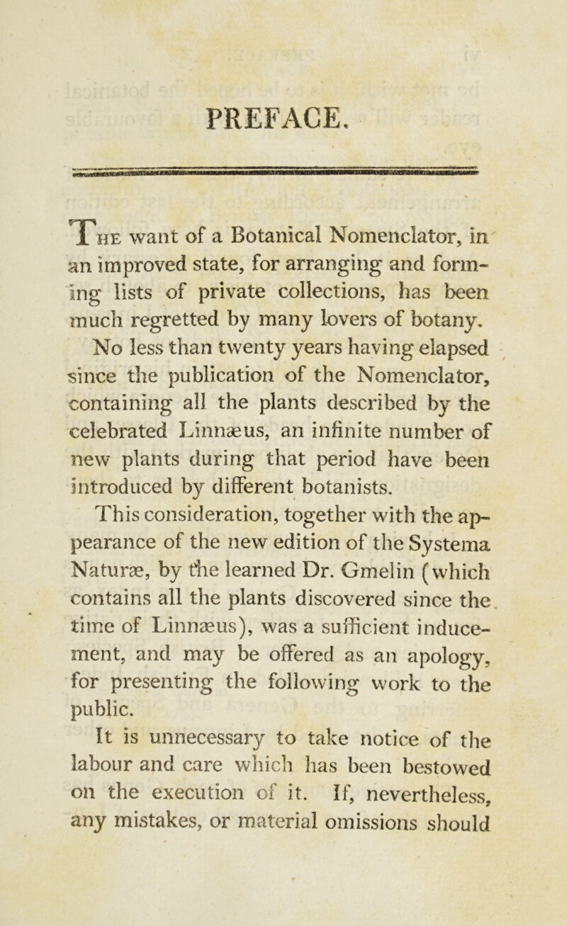 PREFACE. The want of a Botanical Nomenclator, in an improved state, for arranging and form- ing lists of private collections, has been much regretted by many lovers of botany. No less than twenty years having elapsed since the publication of the Nomenclator, containing all the plants described by the celebrated Linnaeus, an infinite number of new plants during that period have been introduced by different botanists. This consideration, together with the ap- pearance of the new edition of the Systema Naturae, by the learned Dr. Gmelin (which contains all the plants discovered since the time of Linnaeus), was a sufficient induce- ment, and may be offered as an apology, for presenting the following work to the public. It is unnecessary to take notice of the labour and care which has been bestowed on the execution of it. If, nevertheless, any mistakes, or material omissions should