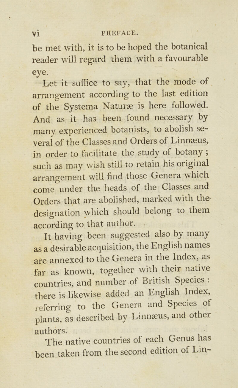 be met with, it is to be hoped the botanical reader will regard them with a favourable eye. ' Let it suffice to say, that the mode of arrangement according to the last edition of the Systema Naturae is here followed. And as it has been found necessary by many experienced botanists, to abolish se- veral of the Classes and Orders of Linnaeus, in order to facilitate the study of botany ; such as may wish still to retain his original arrangement will find those Genera which come under the heads of the Classes and Orders that are abolished, marked with the designation which should belong to them according to that author. It having been suggested also by many as a desirable acquisition, the English names are annexed to the Genera in the Index, as far as known, together with their native countries, and number of British Species : there is likewise added an English Index, referring to the Genera and Species of plants, as described by Linnaeus, and other authors. The native countries of each Genus has been taken from the second edition of Lin-