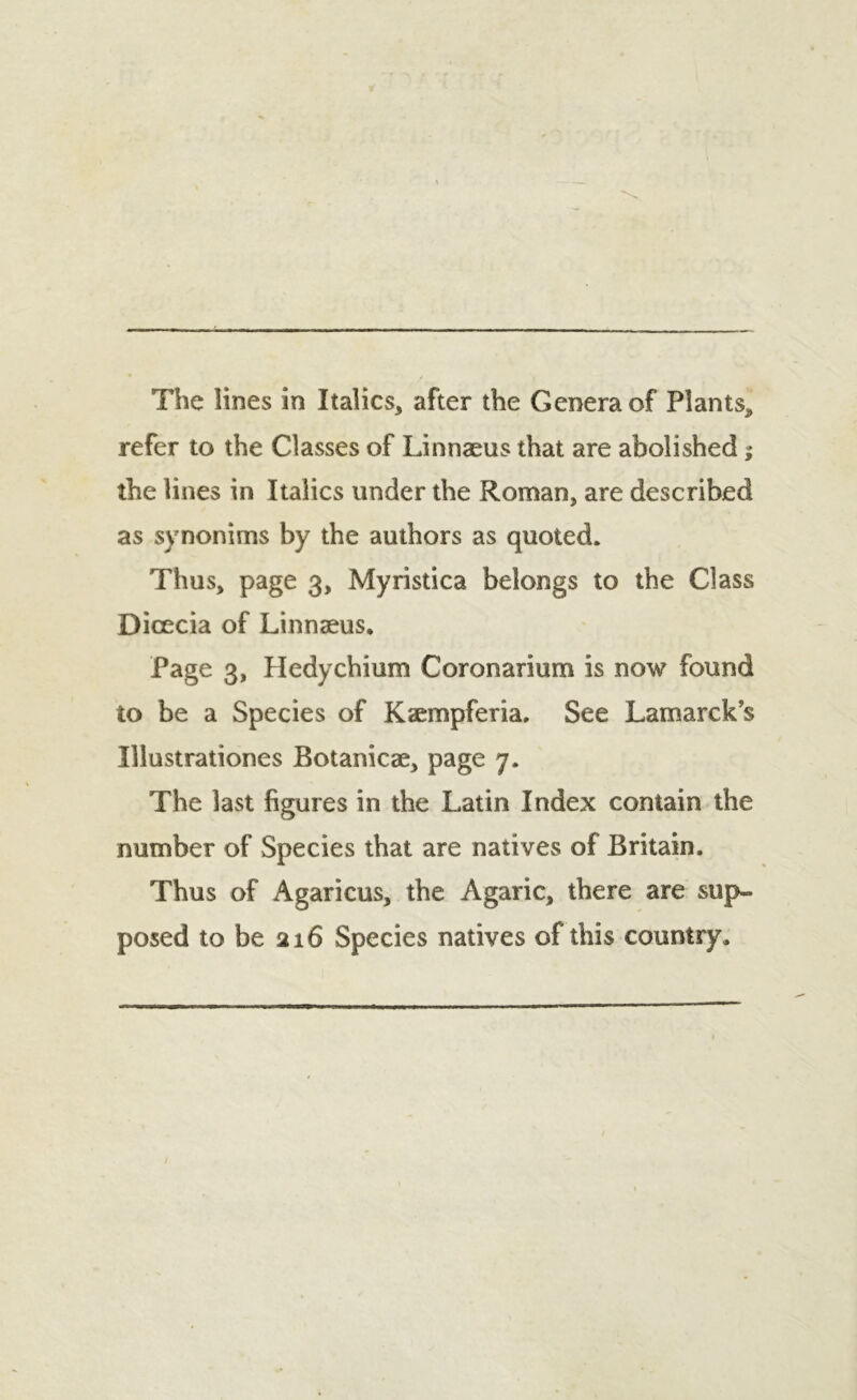 refer to the Classes of Linnaeus that are abolished; the lines in Italics under the Roman, are described as synonims by the authors as quoted. Thus, page 3, Myristica belongs to the Class Dicecia of Linnaeus, Page 3, Hedychium Coronarium is now found to be a Species of Kaempferia. See Lamarck's Illustrationes Botanicae, page 7. The last figures in the Latin Index contain the number of Species that are natives of Britain. Thus of Agaricus, the Agaric, there are sup- posed to be 216 Species natives of this country.