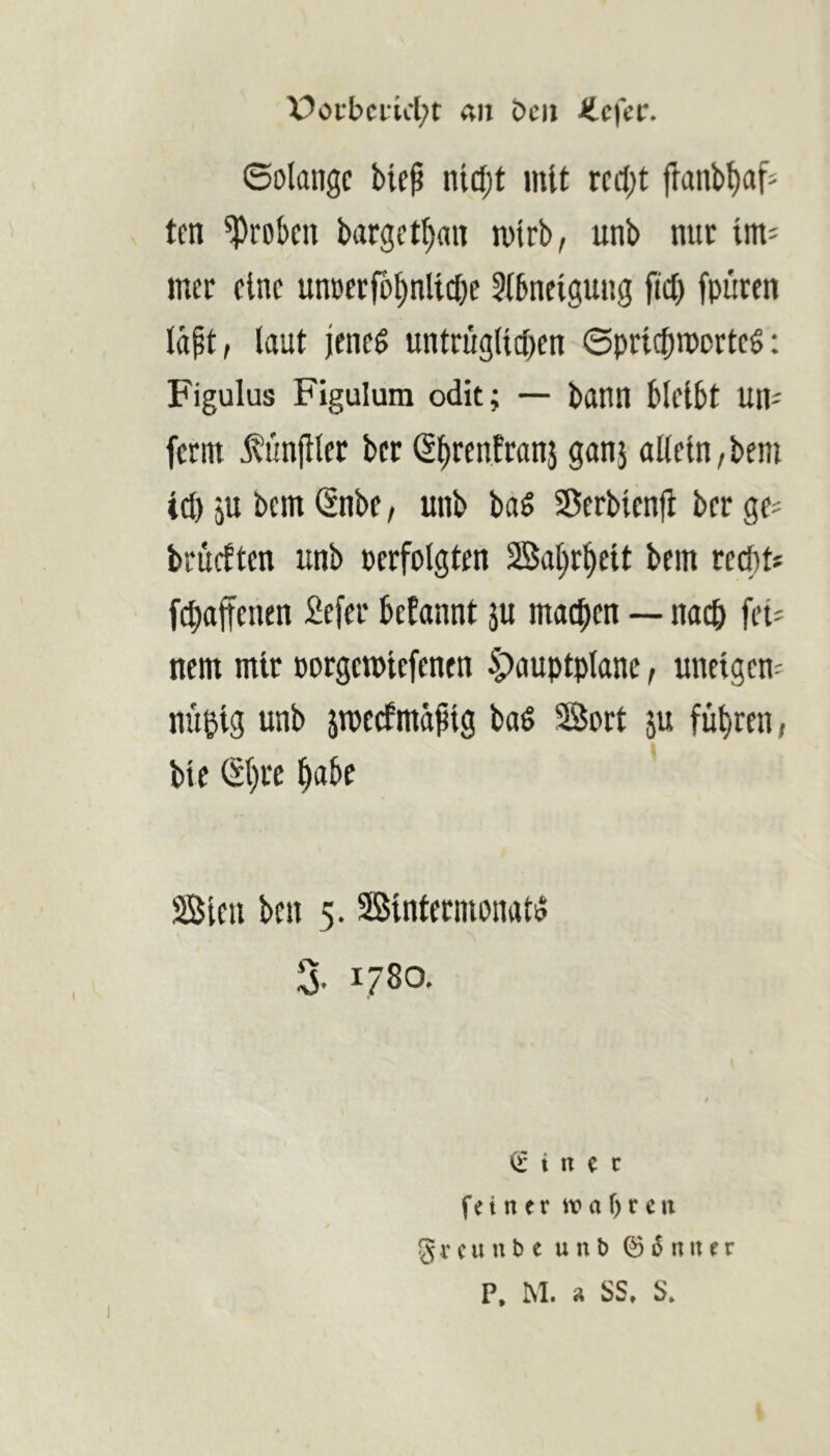 X?oi-bciicl;t <iii bcii ilcfcc. ©olangc biep ni(l;t mit rccl)t jlanb^af- tcn groben barget^an mtrb, unb nur tm^ mec eine unDerfo^nllcbe 5l6nelgung fiel) fpuren lä^t, laut jene^ untrugllcben ©prlcbmortcg; Figulus Figulura odit; — bann bleibt un^ fernt ^ünfller ber (Sbrenfranj ganj olleln, bem td) ju bem (Snbe, unb baö Serblenjl ber ge^ brueften unb perfolgten Saljr^elt bem reebt* fc^affenen 2efer befannt ju machen — nac& fei- nem mir porgetplefenen 5;)auptplane, unelgem nü^lg unb jtpecfmäplg ba6 Sort ju führen, ble ®)rc ^abe SBlcn ben 5. Sßlntermonat^ 3- 1780. (l* i n e c fei n er wahren gr CU ub e unb © 5 uuer P, M. a SS, S,