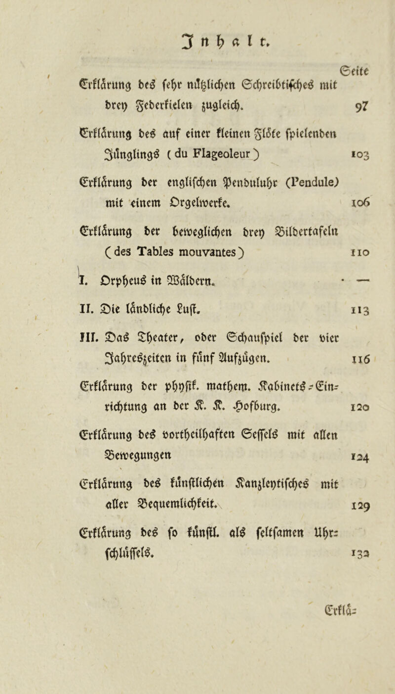©eite ©rf(5rutt^ htß fe^r nil^Hc^cn ©c^retOttfe^e^ mit bret) Sebcr^ieleit jugleic^* 97 CvKSrutt^ be^ auf ctuer fiemett g(i5fe fpicienbtu SitttöUtt^^ ( du Flageoleur) 103 ©rflärung bet enö(ifd)cn ^enbuiu^t (Pendule) mit einem Or^elmerfe* 106 (SrflSmn^ bet beive^Itc^en bre^ Silbertafeln (des Tables mouvantes) iio \ I. Drp^eu^ in '^albern. • II. Sie lanblic^e £u(I. 113 IIL Sa^ Sweater, ober ©d^aufpiei ber \)iec ^a^re^jeiten in fünf ^inf^ugen. 116 ©rfiarun^ ber x>^X)Sxt mattem* ^abinet^-Ein- richtung an ber 51*. ^5^. Hofburg. 120 Erfiarung be^ bortheUhaften ©eflfelil mit allen S3en?egungert 124 % Erflarung be^ !un(l(idhen ^vanjleptifche^ mit aHer ^equemUchfeitA 129 ErfiSruttg be^ fo fiJnlll. al^ feftfamen fchluffet^* 133 Erfla-