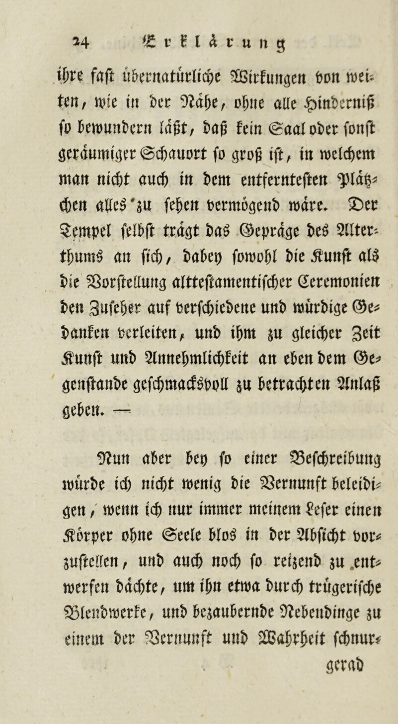 i^vt frtft ii&fntatut:li($c SicEuitgen ton wet'. Un, Ji?ie t« icc V2d^e, o^ite alle ^inbcrnt^ fp kwunfcern fein (Saal ober (onft gewumiaer @($auDet fo groß ift, in welchem man nic^t au(^ in bcnt cntfcrnteftcn (!ben alle^'sn fefien Dermogenb mdrc. !£)ec Stempel felbft triöt iiaö ©eprdgc t>eö 2Ilter- t^um§ an fiep/, takp fomoi&l Pie Äunft al5 i)ie ?ßorfteaung altteftamentifcpcr Zeremonien ten Sufe^er auf Pcrfcpiebenc unb mürbige ®c# banfen Perleiten, unb ibm ju glei^er Seit Ä'unft unb ^Innebmlicpfeit an eben bem @e^ genftanbe gefebmaef^pott an betrauten 2lnla0 geben. — !)?un aber bep fo einer 33cfcbrcibung mürbe iep niept menig bie 23ernunft beleibi# gen / menn icb nur immer meinem ^efer einen Körper ohne Seele blo^ in ber Slbficpt Por< suftcllen, unb auch noep fo reiaenb au .ent» merfen bdepte, um ipn etwa burep trugerifepe SSlenbmcrfc, unb beaaubernbe 9?ebenbingc an einem ber ^Sernnnft unb Sflßaprpeit fitnur# gcrab