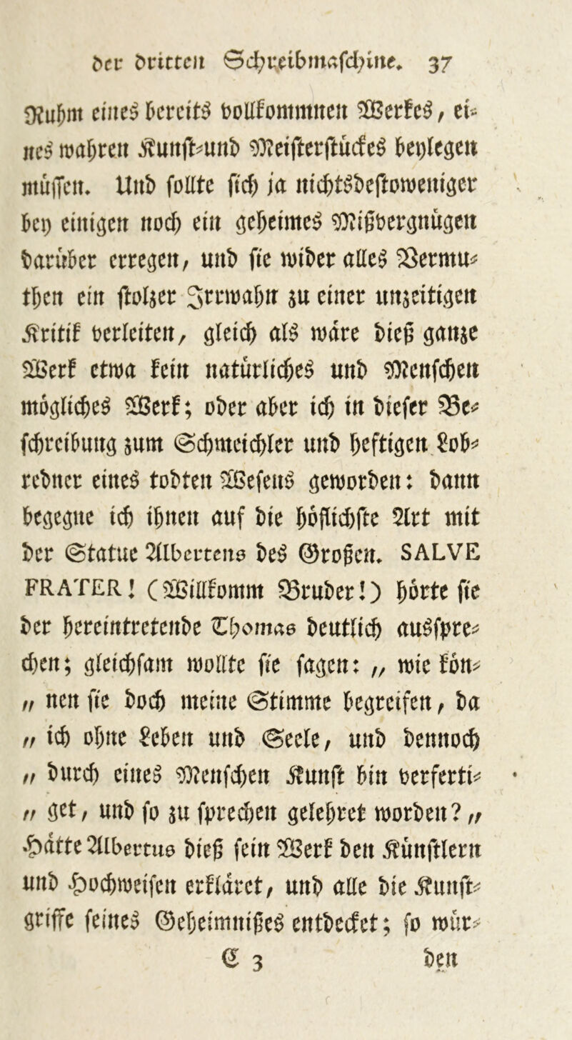 9?u{»m eiltet tcrcit^ bollfommiteu 3Bcrfc^ / tU nc^ roaf;reii 9)?ctrtcrftücfeö ^ci)lC3ett iitüiTeit. U«& foEtc ftc^ ia itic^t^ttcftoroeuiset: kl) eiiitgcti nod) et» gektme^ g)?igtcj:(|nugcit tarukr errege», u»t» ftc wikr aEeg Sßermu# tk» ei» ftoljer Srmaf)» j» ctnec ii»äeitt.ktt mkiUa, gleidi wäre tieß g(i»jc BerE ctm fei» natürlid^e§ unb tOicttfc^e» moglt^eö S(Bcrf; ober «Eer id) in tiefer SSe«* fctreibu»3 jutn @ctmei(^fer unt kfti3eit,^ot=» retncr eineö tobten Sßefenö geworben: bann begegne id) ibnc« öuf bie boflidirtc 2lrt mit ber ©tatue 2(Ibci:tcitö be§ ©rokE. SALVE FRATER j (äßiEEomm 95rnber!) krtc ftc ber bcreirttretcnbe Zi^omae beutlicb au^fpre# dien; gleicbfam woEte fic fagen: „ wief6n> n nen fte boi^ ntetne ©tintme begreifen, ba t, icb ohne ?eben unb ©eele, unb bennoi^ „ burcb eineg ?)?enfd)ett itnnft bin berferti*' f, get, unb fo ju fprecbcn gelebret worben? r/ .^ätte 2llbectu9 bie0 fein 2Berf ben Ä'unftlern unb ^odiweifen erEläret, unb aEc bie ^unft^ griffe feineg Oebeininikö entbecfet; fo wur^^ 6 3 ben