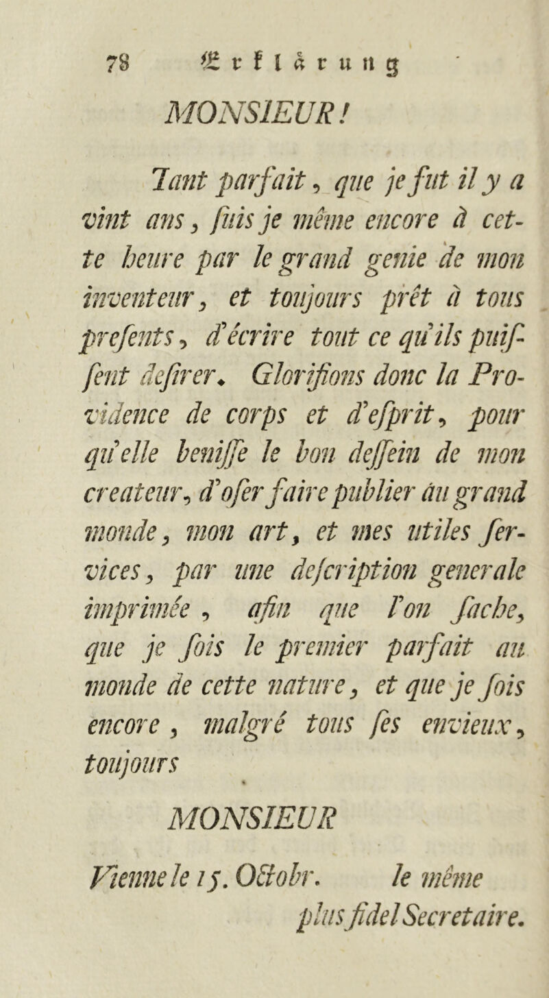 MONSIEUR ! 7mit parfait, que jefut il y a vint ans, fiiisje meme encore ä cet- te hciire par k grand genie de mon hrcenteiir, et toujoiirs pret ä tons prefents, d'arire tont ce quils piiif- fent dcßrer^ Glorifions donc la Pro- vidence de corps et d’efprit^ pour quelle henijfe k hon dejfein de mon createur^ d'oferfaire piiblier üii grand monde, mon art^ et mes iitiles fer- vices, par iine dejcription generale imprimee , afin que Fon fache, que je fois le premier parfait au monde de cette nature, et que je fois encore, malgre tous fes envieux, toujouTS % MONSIEUR Vienne le ip Oäohr. le meme plus fidel Secretaire.