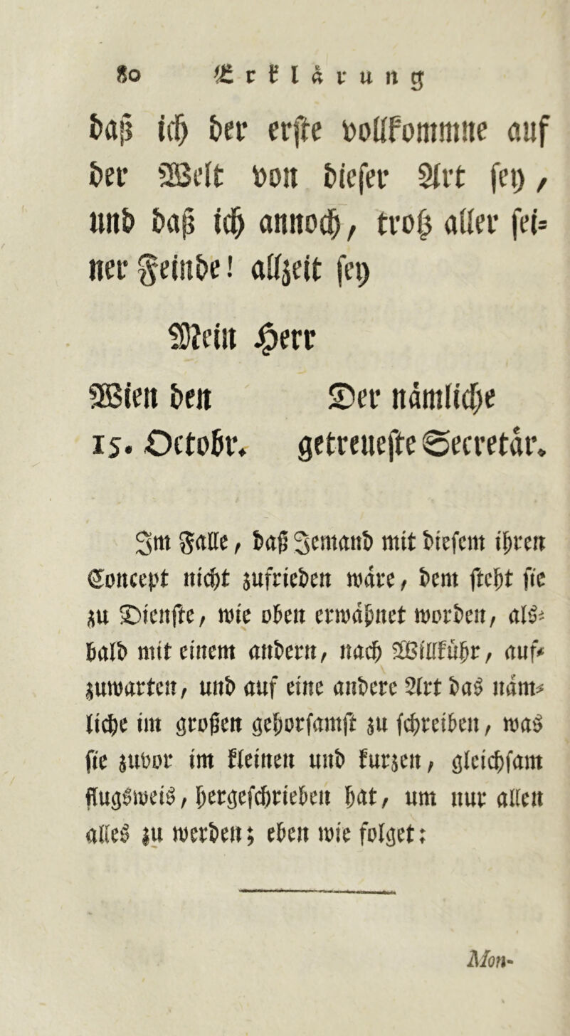 i>a|] ic^ ber erfte i)olIfommne auf t>n 5[!ßt’{t \)oit &iefer 5iit fei), unt> baß ic^ annod^, tvof) aüei* fe(= uei* ^einbe! alfjeit fei) iOJeiu J^err S55(en beit S)ei* ndmli(()e 15* Octobr» gctreuefte 6ecvetdi’* 3m grtllc f Scmant) mit biefcm i^rm Soncept nicfet jufrieben mai'C t bem ftc^t ftc p S)icnfte, mic okit ermahnet morgen, al^i 5alb niitetitcm (m&crtt/ nadfi SBilffui^r, ituf» juTOiirtcit/ unt> auf eine aiikrc %tt t>a$ ndm# lic^c im großen ge^orfamft ju fci)rei&e», ma^ ftc juPDC im flciuett unb fucjcit/ glci^fam flugSmeiö, l^ecgcfc^riekit ^at/ um uut allen allc0 iu mett)en; e^en mic folget; Moll'